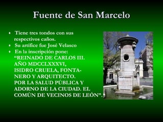 Fuente de San Marcelo Tiene tres tondos con sus  respectivos caños. Su artífice fue José Velasco En la inscripción pone:  “ REINADO DE CARLOS III.  AÑO MDCCLXXXVI,  ISIDRO CRUELA, FONTA- NERO Y ARQUITECTO.  POR LA SALUD PÚBLICA Y  ADORNO DE LA CIUDAD. EL  COMÚN DE VECINOS DE LEÓN”. 