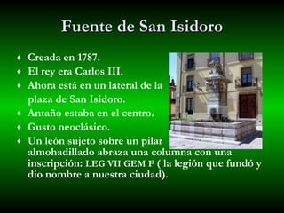 Fuente de San Isidoro Creada en 1787. El rey era Carlos III. Ahora está en un lateral de la  plaza de San Isidoro. Antaño estaba en el centro. Gusto neoclásico. Un león sujeto sobre un pilar  almohadillado abraza una columna con una inscripción:  LEG VII GEM F  ( la legión que fundó y dio nombre a nuestra ciudad). 