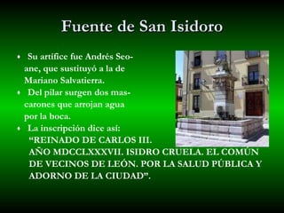 Fuente de San Isidoro Su artífice fue Andrés Seo- ane, que sustituyó a la de  Mariano Salvatierra. Del pilar surgen dos mas- carones que arrojan agua  por la boca. La inscripción dice así:  “ REINADO DE CARLOS III.  AÑO MDCCLXXXVII. ISIDRO CRUELA. EL COMÚN  DE VECINOS DE LEÓN. POR LA SALUD PÚBLICA Y ADORNO DE LA CIUDAD”.  
