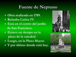 Fuente de Neptuno Obra realizada en 1789. Reinaba Carlos IV. Está en el centro del jardín de San Francisco. Estuvo un tiempo en la  plaza de la catedral.  Luego, en la Plaza Mayor. Y por último donde está hoy. 