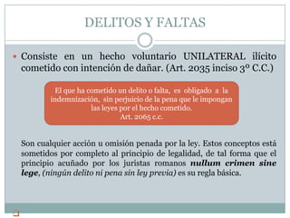 DELITOS Y FALTASConsiste en un hecho voluntario UNILATERAL ilícito cometido con intención de dañar. (Art. 2035 inciso 3º C.C.)Son cualquier acción u omisión penada por la ley. Estos conceptos está sometidos por completo al principio de legalidad, de tal forma que el principio acuñado por los juristas romanos nullum crimen sine lege, (ningún delito ni pena sin ley previa) es su regla básica. El que ha cometido un delito o falta,  es  obligado  a  la indemnización,  sin perjuicio de la pena que le impongan las leyes por el hecho cometido. Art. 2065 c.c.
