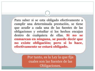 Para saber si se esta obligado efectivamente a cumplir una determinada prestación, se tiene que acudir a cada una de las fuentes de las obligaciones y estudiar si los hechos encajan dentro de cualquiera de ellas. Si no se enmarcan en ninguna, se puede decir que no existe obligación; pero si lo hace, efectivamente se estará obligado. Por tanto, es la Ley la que fija cuales son las fuentes de las Obligaciones. 