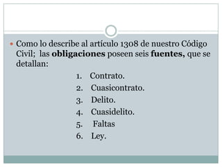 Como lo describe al artículo 1308 de nuestro Código Civil;  las obligaciones poseen seis fuentes, que se detallan:				1.    Contrato.				2.    Cuasicontrato.				3.    Delito.				4.    Cuasidelito.				5.     Faltas				6.    Ley.