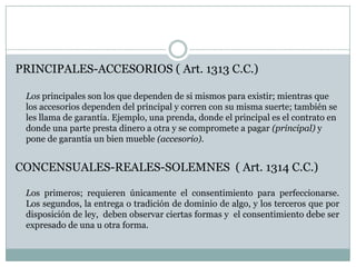 PRINCIPALES-ACCESORIOS ( Art. 1313 C.C.)	Los principales son los que dependen de si mismos para existir; mientras que los accesorios dependen del principal y corren con su misma suerte; también se les llama de garantía. Ejemplo, una prenda, donde el principal es el contrato en donde una parte presta dinero a otra y se compromete a pagar (principal) y pone de garantía un bien mueble (accesorio).CONCENSUALES-REALES-SOLEMNES  ( Art. 1314 C.C.)    Los primeros; requieren únicamente el consentimiento para perfeccionarse. Los segundos, la entrega o tradición de dominio de algo, y los terceros que por disposición de ley,  deben observar ciertas formas y  el consentimiento debe ser expresado de una u otra forma.