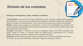 División de los contratos
Contratos consensuales, reales, formales y solemnes
Consensuales. Hay actos para cuya celebración la ley no exige ninguna forma especial.
Son perfectos, con tal de que se exteriorice de cualquier manera la voluntad de celebrarlos;
basta la voluntad, el consentimiento, de ahí que se les conozca como actos consensuales.
Reales. Ciertos actos jurídicos se constituyen no sólo con la declaración de voluntad, sino
que a ésta debe acompañarla forzosamente la entrega de una cosa (res, en latín), de ahí que
se les denomine actos reales.
Formales. Hay actos y contratos a los que el legislador asigna una forma necesaria para
darles validez. En ellos, la voluntad debe ser exteriorizada precisamente de la manera
exigida por la ley, pues de lo contrario el acto puede ser anulado.
Solemnes. Son los actos que para existir necesitan de ciertos ritos establecidos por la ley.
La manera en que se exterioriza la voluntad es requisito constitutivo del acto.
 