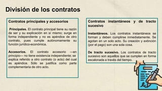 División de los contratos
Contratos principales y accesorios
Principales. El contrato principal tiene su razón
de ser y su explicación en sí mismo; surge en
forma independiente y no es apéndice de otro
contrato, pues cumple autónomamente su
función jurídico-económica.
Accesorios. El contrato accesorio —en
principio— no tiene existencia independiente; se
explica referido a otro contrato (o acto) del cual
es apéndice. Sólo se justifica como parte
complementaria de otro acto.
Contratos instantáneos y de tracto
sucesivo
Instantáneos. Los contratos instantáneos se
forman y deben cumplirse inmediatamente. Se
agotan en un solo acto. Su creación y extinción
(por el pago) son una sola cosa.
De tracto sucesivo. Los contratos de tracto
sucesivo son aquellos que se cumplen en forma
escalonada a través del tiempo.
 