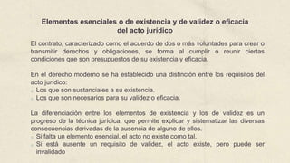 Elementos esenciales o de existencia y de validez o eficacia
del acto jurídico
El contrato, caracterizado como el acuerdo de dos o más voluntades para crear o
transmitir derechos y obligaciones, se forma al cumplir o reunir ciertas
condiciones que son presupuestos de su existencia y eficacia.
En el derecho moderno se ha establecido una distinción entre los requisitos del
acto jurídico:
o Los que son sustanciales a su existencia.
o Los que son necesarios para su validez o eficacia.
La diferenciación entre los elementos de existencia y los de validez es un
progreso de la técnica jurídica, que permite explicar y sistematizar las diversas
consecuencias derivadas de la ausencia de alguno de ellos.
o Si falta un elemento esencial, el acto no existe como tal.
o Si está ausente un requisito de validez, el acto existe, pero puede ser
invalidado
 