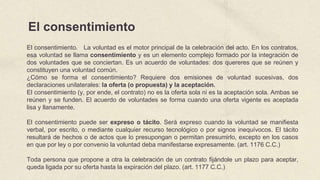 El consentimiento
El consentimiento. La voluntad es el motor principal de la celebración del acto. En los contratos,
esa voluntad se llama consentimiento y es un elemento complejo formado por la integración de
dos voluntades que se conciertan. Es un acuerdo de voluntades: dos quereres que se reúnen y
constituyen una voluntad común.
¿Cómo se forma el consentimiento? Requiere dos emisiones de voluntad sucesivas, dos
declaraciones unilaterales: la oferta (o propuesta) y la aceptación.
El consentimiento (y, por ende, el contrato) no es la oferta sola ni es la aceptación sola. Ambas se
reúnen y se funden. El acuerdo de voluntades se forma cuando una oferta vigente es aceptada
lisa y llanamente.
El consentimiento puede ser expreso o tácito. Será expreso cuando la voluntad se manifiesta
verbal, por escrito, o mediante cualquier recurso tecnológico o por signos inequívocos. El tácito
resultará de hechos o de actos que lo presupongan o permitan presumirlo, excepto en los casos
en que por ley o por convenio la voluntad deba manifestarse expresamente. (art. 1176 C.C.)
Toda persona que propone a otra la celebración de un contrato fijándole un plazo para aceptar,
queda ligada por su oferta hasta la expiración del plazo. (art. 1177 C.C.)
 