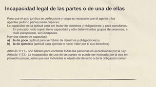 Incapacidad legal de las partes o de una de ellas
Para que el acto jurídico se perfeccione y valga es necesario que el agente o los
agentes (autor o partes) sean capaces.
La capacidad es la aptitud para ser titular de derechos y obligaciones y para ejercitarlos.
En principio, todo sujeto tiene capacidad y sólo determinados grupos de personas, a
título excepcional, son incapaces.
Hay dos clases de capacidad:
a) la de goce (aptitud para ser titular de derechos y obligaciones) y
b) la de ejercicio (aptitud para ejercitar o hacer valer por sí sus derechos).
Artículo 1171.- Son hábiles para contratar todas las personas no exceptuadas por la Ley.
Artículo 1172.- La incapacidad de una de las partes no puede ser invocada por la otra en
provecho propio, salvo que sea indivisible el objeto del derecho o de la obligación común
 