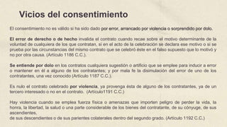 Vicios del consentimiento
El consentimiento no es válido si ha sido dado por error, arrancado por violencia o sorprendido por dolo.
El error de derecho o de hecho invalida el contrato cuando recae sobre el motivo determinante de la
voluntad de cualquiera de los que contratan, si en el acto de la celebración se declara ese motivo o si se
prueba por las circunstancias del mismo contrato que se celebró éste en el falso supuesto que lo motivó y
no por otra causa. (Artículo 1186 C.C.).
Se entiende por dolo en los contratos cualquiera sugestión o artificio que se emplee para inducir a error
o mantener en él a alguno de los contratantes; y por mala fe la disimulación del error de uno de los
contratantes, una vez conocido (Artículo 1187 C.C.).
Es nulo el contrato celebrado por violencia, ya provenga ésta de alguno de los contratantes, ya de un
tercero interesado o no en el contrato. (Artículo1191 C.C.)
Hay violencia cuando se emplea fuerza física o amenazas que importen peligro de perder la vida, la
honra, la libertad, la salud o una parte considerable de los bienes del contratante, de su cónyuge, de sus
ascendientes,
de sus descendientes o de sus parientes colaterales dentro del segundo grado. (Artículo 1192 C.C.)
 