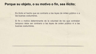 Es ilícito el hecho que es contrario a las leyes de orden público o a
las buenas costumbres.
El fin o motivo determinante de la voluntad de los que contratan
tampoco debe ser contrario a las leyes de orden público ni a las
buenas costumbres.
Porque su objeto, o su motivo o fin, sea ilícito;
 