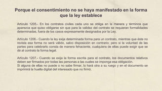 Porque el consentimiento no se haya manifestado en la forma
que la ley establece
Artículo 1205.- En los contratos civiles cada uno se obliga en la manera y términos que
aparezca que quiso obligarse sin que para la validez del contrato se requieran formalidades
determinadas, fuera de los casos expresamente designados por la Ley.
Artículo 1206.- Cuando la ley exija determinada forma para un contrato, mientras que éste no
revista esa forma no será válido, salvo disposición en contrario; pero si la voluntad de las
partes para celebrarlo consta de manera fehaciente, cualquiera de ellas puede exigir que se
dé al contrato la forma legal.
Artículo 1207.- Cuando se exija la forma escrita para el contrato, los documentos relativos
deben ser firmados por todas las personas a las cuales se imponga esa obligación.
Si alguna de ellas no puede o no sabe firmar, lo hará otra a su ruego y en el documento se
imprimirá la huella digital del interesado que no firmó.
 