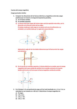 Fuentes del campo magnético
Cargas puntuales móviles
1. Comparar las direcciones de las fuerzas eléctricas y magnéticas entre dos cargas
positivas que se mueven a lo largo de trayectorias paralelas,
a) En el mismo sentido.
b) En sentidos opuestos.
a) La fuerza entre dos cargas del mismo signo será de repulsión ente ellas, con la
dirección en la línea de unión de las cargas.
El campo creado por cada carga en un punto será una circunferencia a su
alrededor y el sentido dado por la regla de la mano derecha.
Aplicando la regla de los tres dedos obtenemos que la fuerza entre las cargas
será atractiva.
b) En el caso de ser sentidos opuestos, la fuerza eléctrica no cambia, pero el campo
magnético de la que cambia de sentido irá en sentido contrario en el punto
donde está la otra, de forma que la fuerza magnética cambia de sentido.
2. En el tiempo t =0, una partícula de carga q=12 μC está localizada en x = 0, y= 2 m; su
velocidad en ese instante es v=30 m/s i. Determinar el campo magnético en
a) El origen.
b) x=0, y=1m.
c) x=0, y = 3m.
d) x=0; y = 4m.
 