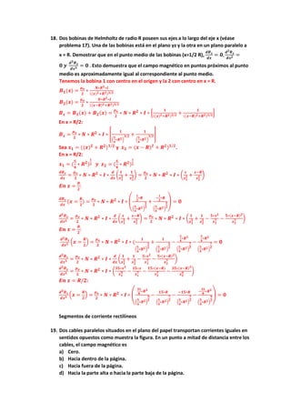 18. Dos bobinas de Helmholtz de radio R poseen sus ejes a lo largo del eje x (véase
problema 17). Una de las bobinas está en el plano yz y la otra en un plano paralelo a
x = R. Demostrar que en el punto medio de las bobinas (x=1/2 R),
𝒅𝑩𝒙
𝒅𝒙
= 𝟎,
𝒅𝟐𝑩𝒙
𝒅𝒙𝟐 =
𝟎 𝒚
𝒅𝟑𝑩𝒙
𝒅𝒙𝟑 = 𝟎 . Esto demuestra que el campo magnético en puntos próximos al punto
medio es aproximadamente igual al correspondiente al punto medio.
Tenemos la bobina 1 con centro en el origen y la 2 con centro en x = R.
𝑩𝟏(𝒙) =
𝝁𝒐
𝟐
∗
𝑵∗𝑹𝟐∗𝑰
((𝒙)𝟐+𝑹𝟐)𝟑/𝟐
𝑩𝟐(𝒙) =
𝝁𝒐
𝟐
∗
𝑵∗𝑹𝟐∗𝑰
((𝒙−𝑹)𝟐+𝑹𝟐)𝟑/𝟐
𝑩𝒙 = 𝑩𝟏(𝒙) + 𝑩𝟐(𝒙) =
𝝁𝒐
𝟐
∗ 𝑵 ∗ 𝑹𝟐
∗ 𝑰 ∗ [
𝟏
((𝒙)𝟐+𝑹𝟐)𝟑/𝟐 +
𝟏
((𝒙−𝑹)𝟐+𝑹𝟐)𝟑/𝟐]
En x = R/2:
𝑩𝒙 =
𝝁𝒐
𝟐
∗ 𝑵 ∗ 𝑹𝟐
∗ 𝑰 ∗ [
𝟏
(
𝟓
𝟒
∗𝑹𝟐)
𝟑/𝟐 +
𝟏
(
𝟓
𝟒
∗𝑹𝟐)
𝟑/𝟐]
Sea 𝒙𝟏 = ((𝒙)𝟐
+ 𝑹𝟐
)𝟏/𝟐
y 𝒙𝟐 = (𝒙 − 𝑹)𝟐
+ 𝑹𝟐
)𝟏/𝟐
.
En x = R/2:
𝒙𝟏 = (
𝟓
𝟒
∗ 𝑹𝟐
)
𝟏
𝟐 𝒚 𝒙𝟐 = (
𝟓
𝟒
∗ 𝑹𝟐
)
𝟏
𝟐
𝒅𝑩𝒙
𝒅𝒙
=
𝝁𝒐
𝟐
∗ 𝑵 ∗ 𝑹𝟐
∗ 𝑰 ∗
𝒅
𝒅𝒙
(
𝟏
𝒙𝟏
𝟑 +
𝟏
𝒙𝟐
𝟑) =
𝝁𝒐
𝟐
∗ 𝑵 ∗ 𝑹𝟐
∗ 𝑰 ∗ (
𝒙
𝒙𝟏
𝟓 +
𝒙−𝑹
𝒙𝟐
𝟓 )
𝑬𝒏 𝒙 =
𝑹
𝟐
:
𝒅𝑩𝒙
𝒅𝒙
(𝒙 =
𝑹
𝟐
) =
𝝁𝒐
𝟐
∗ 𝑵 ∗ 𝑹𝟐
∗ 𝑰 ∗ (
𝟏
𝟐
∗𝑹
(
𝟓
𝟒
∗𝑹𝟐)
𝟓
𝟐
+
−
𝟏
𝟐
∗𝑹
(
𝟓
𝟒
∗𝑹𝟐)
𝟓
𝟐
) = 𝟎
𝒅𝟐𝑩𝒙
𝒅𝒙𝟐 =
𝝁𝒐
𝟐
∗ 𝑵 ∗ 𝑹𝟐
∗ 𝑰 ∗
𝒅
𝒅𝒙
(
𝒙
𝒙𝟏
𝟓 +
𝒙−𝑹
𝒙𝟐
𝟓 ) =
𝝁𝒐
𝟐
∗ 𝑵 ∗ 𝑹𝟐
∗ 𝑰 ∗ (
𝟏
𝒙𝟏
𝟓 +
𝟏
𝒙𝟐
𝟓 −
𝟓∗𝒙𝟐
𝒙𝟏
𝟕 −
𝟓∗(𝒙−𝑹)𝟐
𝒙𝟐
𝟕 )
𝑬𝒏 𝒙 =
𝑹
𝟐
:
𝒅𝟐𝑩𝒙
𝒅𝒙𝟐 (𝒙 =
𝑹
𝟐
) =
𝝁𝒐
𝟐
∗ 𝑵 ∗ 𝑹𝟐
∗ 𝑰 ∗ (
𝟏
(
𝟓
𝟒
∗𝑹𝟐)
𝟓
𝟐
+
𝟏
(
𝟓
𝟒
∗𝑹𝟐)
𝟓
𝟐
−
𝟓
𝟒
∗𝑹𝟐
(
𝟓
𝟒
∗𝑹𝟐)
𝟕
𝟐
−
𝟓
𝟒
∗𝑹𝟐
(
𝟓
𝟒
∗𝑹𝟐)
𝟕
𝟐
= 𝟎
𝒅𝟑𝑩𝒙
𝒅𝒙𝟑 =
𝝁𝒐
𝟐
∗ 𝑵 ∗ 𝑹𝟐
∗ 𝑰 ∗
𝒅
𝒅𝒙
(
𝟏
𝒙𝟏
𝟓 +
𝟏
𝒙𝟐
𝟓 −
𝟓∗𝒙𝟐
𝒙𝟏
𝟕 −
𝟓∗(𝒙−𝑹)𝟐
𝒙𝟐
𝟕 )
𝒅𝟑𝑩𝒙
𝒅𝒙𝟑 =
𝝁𝒐
𝟐
∗ 𝑵 ∗ 𝑹𝟐
∗ 𝑰 ∗ (
𝟑𝟓∗𝒙𝟑
𝒙𝟏
𝟗 −
𝟏𝟓∗𝒙
𝒙𝟏
𝟕 −
𝟏𝟓∗(𝒙−𝑹)
𝒙𝟐
𝟕 −
𝟑𝟓∗(𝒙−𝑹)𝟑
𝒙𝟐
𝟗 )
𝑬𝒏 𝒙 = 𝑹/𝟐:
𝒅𝟑𝑩𝒙
𝒅𝒙𝟑 (𝒙 =
𝑹
𝟐
) =
𝝁𝒐
𝟐
∗ 𝑵 ∗ 𝑹𝟐
∗ 𝑰 ∗ (
𝟑𝟓
𝟖
∗𝑹𝟑
(
𝟓
𝟒
∗𝑹𝟐)
𝟗
𝟐
−
𝟏𝟓∗𝑹
(
𝟓
𝟒
∗𝑹𝟐)
𝟕
𝟐
−
−𝟏𝟓∗𝑹
(
𝟓
𝟒
∗𝑹𝟐)
𝟕
𝟐
−
−
𝟑𝟓
𝟖
∗𝑹𝟑
(
𝟓
𝟒
∗𝑹𝟐)
𝟗
𝟐
) = 𝟎
Segmentos de corriente rectilíneos
19. Dos cables paralelos situados en el plano del papel transportan corrientes iguales en
sentidos opuestos como muestra la figura. En un punto a mitad de distancia entre los
cables, el campo magnético es
a) Cero.
b) Hacia dentro de la página.
c) Hacia fuera de la página.
d) Hacia la parte alta o hacia la parte baja de la página.
 