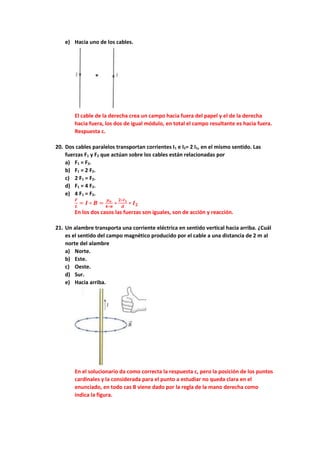 e) Hacia uno de los cables.
El cable de la derecha crea un campo hacia fuera del papel y el de la derecha
hacia fuera, los dos de igual módulo, en total el campo resultante es hacia fuera.
Respuesta c.
20. Dos cables paralelos transportan corrientes I1 e I2= 2 I1, en el mismo sentido. Las
fuerzas F1 y F2 que actúan sobre los cables están relacionadas por
a) F1 = F2.
b) F1 = 2 F2.
c) 2 F1 = F2.
d) F1 = 4 F2.
e) 4 F1 = F2.
𝑭
𝑳
= 𝑰 ∗ 𝑩 =
𝝁𝒐
𝟒∗𝝅
∗
𝟐∗𝑰𝟏
𝒅
∗ 𝑰𝟐
En los dos casos las fuerzas son iguales, son de acción y reacción.
21. Un alambre transporta una corriente eléctrica en sentido vertical hacia arriba. ¿Cuál
es el sentido del campo magnético producido por el cable a una distancia de 2 m al
norte del alambre
a) Norte.
b) Este.
c) Oeste.
d) Sur.
e) Hacia arriba.
En el solucionario da como correcta la respuesta c, pero la posición de los puntos
cardinales y la considerada para el punto a estudiar no queda clara en el
enunciado, en todo cas B viene dado por la regla de la mano derecha como
indica la figura.
 