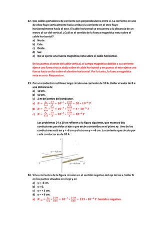 22. Dos cables portadores de corriente son perpendiculares entre sí. La corriente en uno
de ellos fluye verticalmente hacia arriba y la corriente en el otro fluye
horizontalmente hacia el este. El cable horizontal se encuentra a la distancia de un
metro al sur del vertical. ¿Cuál es el sentido de la fuerza magnética neta sobre el
cable horizontal?
a) Norte.
b) Este.
c) Oeste.
d) Sur.
e) No se ejerce una fuerza magnética neta sobre el cable horizontal.
En los puntos al oeste del cable vertical, el campo magnético debido a su corriente
ejerce una fuerza hacia abajo sobre el cable horizontal y en puntos al este ejerce una
fuerza hacia arriba sobre el alambre horizontal. Por lo tanto, la fuerza magnética
neta es cero. Respuesta e.
23. Por un conductor rectilíneo largo circula una corriente de 10 A. Hallar el valor de B a
una distancia de
a) 10 cm.
b) 50 cm.
c) 2 m del centro del conductor.
a) 𝑩 =
𝝁𝒐
𝟒∗𝝅
∗
𝟐∗𝑰
𝒅
= 𝟏𝟎−𝟕
∗
𝟐∗𝟏𝟎
𝟎.𝟏
= 𝟐𝟎 ∗ 𝟏𝟎−𝟔
𝑻
b) 𝑩 =
𝝁𝒐
𝟒∗𝝅
∗
𝟐∗𝑰
𝒅
= 𝟏𝟎−𝟕
∗
𝟐∗𝟏𝟎
𝟎.𝟓
= 𝟒 ∗ 𝟏𝟎−𝟔
𝑻
c) 𝑩 =
𝝁𝒐
𝟒∗𝝅
∗
𝟐∗𝑰
𝒅
= 𝟏𝟎−𝟕
∗
𝟐∗𝟏𝟎
𝟐
= 𝟏𝟎−𝟔
𝑻
Los problemas 24 a 29 se refieren a la figura siguiente, que muestra dos
conductores paralelos al eje x que están contenidos en el plano xy. Uno de los
conductores está en y = -6 cm y el otro en y = +6 cm. La corriente que circula por
cada conductor es de 20 A.
24. Si las corrientes de la figura circulan en el sentido negativo del eje de las x, hallar B
en los puntos situados en el eje y en
a) y = -3 cm.
b) y = 0.
c) y = + 3 cm.
d) y = + 9 cm.
a) 𝑩−𝟔 =
𝝁𝒐
𝟒∗𝝅
∗
𝟐∗𝟐𝟎
𝟎.𝟎𝟑
= 𝟏𝟎−𝟕
∗
𝟐∗𝟐𝟎
𝟎.𝟎𝟑
= 𝟏𝟑𝟑 ∗ 𝟏𝟎−𝟔
𝑻. Sentido z negativo.
 