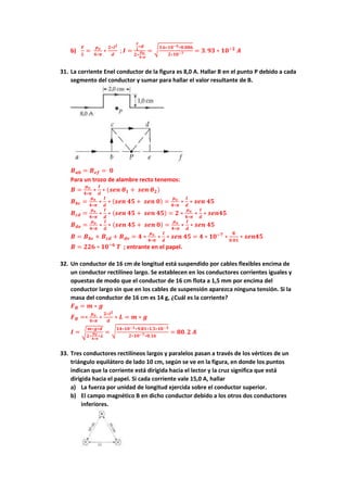b)
𝑭
𝑳
=
𝝁𝒐
𝟒∗𝝅
∗
𝟐∗𝑰𝟐
𝒅
; 𝑰 =
𝑭
𝑳
∗𝒅
𝟐∗
𝝁𝒐
𝟒∗𝝅
= √
𝟑.𝟔∗𝟏𝟎−𝟗∗𝟎.𝟎𝟖𝟔
𝟐∗𝟏𝟎−𝟕 = 𝟑. 𝟗𝟑 ∗ 𝟏𝟎−𝟐
𝑨
31. La corriente Enel conductor de la figura es 8,0 A. Hallar B en el punto P debido a cada
segmento del conductor y sumar para hallar el valor resultante de B.
𝑩𝒂𝒃 = 𝑩𝒆𝒇 = 𝟎
Para un trozo de alambre recto tenemos:
𝑩 =
𝝁𝒐
𝟒∗𝝅
∗
𝑰
𝒅
∗ (𝒔𝒆𝒏 𝜽𝟏 + 𝒔𝒆𝒏 𝜽𝟐)
𝑩𝒃𝒄 =
𝝁𝒐
𝟒∗𝝅
∗
𝑰
𝒅
∗ (𝒔𝒆𝒏 𝟒𝟓 + 𝒔𝒆𝒏 𝟎) =
𝝁𝒐
𝟒∗𝝅
∗
𝑰
𝒅
∗ 𝒔𝒆𝒏 𝟒𝟓
𝑩𝒄𝒅 =
𝝁𝒐
𝟒∗𝝅
∗
𝑰
𝒅
∗ (𝒔𝒆𝒏 𝟒𝟓 + 𝒔𝒆𝒏 𝟒𝟓) = 𝟐 ∗
𝝁𝒐
𝟒∗𝝅
∗
𝑰
𝒅
∗ 𝒔𝒆𝒏𝟒𝟓
𝑩𝒅𝒆 =
𝝁𝒐
𝟒∗𝝅
∗
𝑰
𝒅
∗ (𝒔𝒆𝒏 𝟒𝟓 + 𝒔𝒆𝒏 𝟎) =
𝝁𝒐
𝟒∗𝝅
∗
𝑰
𝒅
∗ 𝒔𝒆𝒏 𝟒𝟓
𝑩 = 𝑩𝒃𝒄 + 𝑩𝒄𝒅 + 𝑩𝒅𝒆 = 𝟒 ∗
𝝁𝒐
𝟒∗𝝅
∗
𝑰
𝒅
∗ 𝒔𝒆𝒏 𝟒𝟓 = 𝟒 ∗ 𝟏𝟎−𝟕
∗
𝟖
𝟎.𝟎𝟏
∗ 𝒔𝒆𝒏𝟒𝟓
𝑩 = 𝟐𝟐𝟔 ∗ 𝟏𝟎−𝟔
𝑻 ; entrante en el papel.
32. Un conductor de 16 cm de longitud está suspendido por cables flexibles encima de
un conductor rectilíneo largo. Se establecen en los conductores corrientes iguales y
opuestas de modo que el conductor de 16 cm flota a 1,5 mm por encima del
conductor largo sin que en los cables de suspensión aparezca ninguna tensión. Si la
masa del conductor de 16 cm es 14 g, ¿Cuál es la corriente?
𝑭𝑩 = 𝒎 ∗ 𝒈
𝑭𝑩 =∗
𝝁𝒐
𝟒∗𝝅
∗
𝟐∗𝑰𝟐
𝒅
∗ 𝑳 = 𝒎 ∗ 𝒈
𝑰 = √
𝒎∗𝒈∗𝒅
𝟐∗
𝝁𝒐
𝟒∗𝝅
∗𝑳
= √𝟏𝟒∗𝟏𝟎−𝟑∗𝟗.𝟖𝟏∗𝟏.𝟓∗𝟏𝟎−𝟑
𝟐∗𝟏𝟎−𝟕∗𝟎.𝟏𝟔
= 𝟖𝟎. 𝟐 𝑨
33. Tres conductores rectilíneos largos y paralelos pasan a través de los vértices de un
triángulo equilátero de lado 10 cm, según se ve en la figura, en donde los puntos
indican que la corriente está dirigida hacia el lector y la cruz significa que está
dirigida hacia el papel. Si cada corriente vale 15,0 A, hallar
a) La fuerza por unidad de longitud ejercida sobre el conductor superior.
b) El campo magnético B en dicho conductor debido a los otros dos conductores
inferiores.
 
