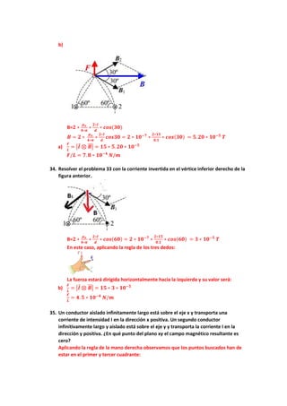 b)
B=𝟐 ∗
𝝁𝒐
𝟒∗𝝅
∗
𝟐∗𝑰
𝒅
∗ 𝒄𝒐𝒔(𝟑𝟎)
𝑩 = 𝟐 ∗
𝝁𝒐
𝟒∗𝝅
∗
𝟐∗𝑰
𝒅
𝒄𝒐𝒔𝟑𝟎 = 𝟐 ∗ 𝟏𝟎−𝟕
∗
𝟐∗𝟏𝟓
𝟎.𝟏
∗ 𝒄𝒐𝒔(𝟑𝟎) = 𝟓. 𝟐𝟎 ∗ 𝟏𝟎−𝟓
𝑻
a)
𝑭
𝑳
= |𝑰 ⊗ 𝑩
⃗⃗ | = 𝟏𝟓 ∗ 𝟓. 𝟐𝟎 ∗ 𝟏𝟎−𝟓
𝑭/𝑳 = 𝟕. 𝟖 ∗ 𝟏𝟎−𝟒
𝑵/𝒎
34. Resolver el problema 33 con la corriente invertida en el vértice inferior derecho de la
figura anterior.
B=𝟐 ∗
𝝁𝒐
𝟒∗𝝅
∗
𝟐∗𝑰
𝒅
∗ 𝒄𝒐𝒔(𝟔𝟎) = 𝟐 ∗ 𝟏𝟎−𝟕
∗
𝟐∗𝟏𝟓
𝟎.𝟏
∗ 𝒄𝒐𝒔(𝟔𝟎) = 𝟑 ∗ 𝟏𝟎−𝟓
𝑻
En este caso, aplicando la regla de los tres dedos:
La fuerza estará dirigida horizontalmente hacia la izquierda y su valor será:
b)
𝑭
𝑳
= |𝑰 ⊗ 𝑩
⃗⃗ | = 𝟏𝟓 ∗ 𝟑 ∗ 𝟏𝟎−𝟓
𝑭
𝑳
= 𝟒. 𝟓 ∗ 𝟏𝟎−𝟒
𝑵/𝒎
35. Un conductor aislado infinitamente largo está sobre el eje x y transporta una
corriente de intensidad I en la dirección x positiva. Un segundo conductor
infinitivamente largo y aislado está sobre el eje y y transporta la corriente I en la
dirección y positiva. ¿En qué punto del plano xy el campo magnético resultante es
cero?
Aplicando la regla de la mano derecha observamos que los puntos buscados han de
estar en el primer y tercer cuadrante:
 