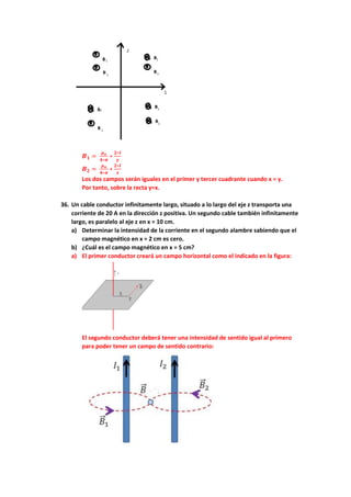 𝑩𝟏 =
𝝁𝒐
𝟒∗𝝅
∗
𝟐∗𝑰
𝒚
𝑩𝟐 =
𝝁𝒐
𝟒∗𝝅
∗
𝟐∗𝑰
𝒙
Los dos campos serán iguales en el primer y tercer cuadrante cuando x = y.
Por tanto, sobre la recta y=x.
36. Un cable conductor infinitamente largo, situado a lo largo del eje z transporta una
corriente de 20 A en la dirección z positiva. Un segundo cable también infinitamente
largo, es paralelo al eje z en x = 10 cm.
a) Determinar la intensidad de la corriente en el segundo alambre sabiendo que el
campo magnético en x = 2 cm es cero.
b) ¿Cuál es el campo magnético en x = 5 cm?
a) El primer conductor creará un campo horizontal como el indicado en la figura:
El segundo conductor deberá tener una intensidad de sentido igual al primero
para poder tener un campo de sentido contrario:
 