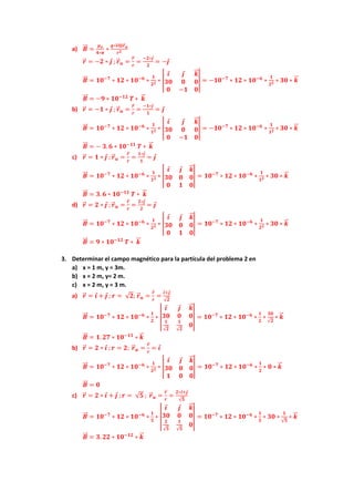 a) 𝑩
⃗⃗ =
𝝁𝒐
𝟒∗𝝅
∗
𝒒∗𝒗
⃗
⃗ ⨂𝒓
⃗ 𝒖
𝒓𝟐
𝒓
⃗ = −𝟐 ∗ 𝒋 ; 𝒓
⃗ 𝒖 =
𝒓
⃗
𝒓
=
−𝟐∗𝒋
𝟐
= −𝒋
𝑩
⃗⃗ = 𝟏𝟎−𝟕
∗ 𝟏𝟐 ∗ 𝟏𝟎−𝟔
∗
𝟏
𝟐𝟐 ∗ |
𝒊 𝒋 𝒌
⃗
⃗
𝟑𝟎 𝟎 𝟎
𝟎 −𝟏 𝟎
| = −𝟏𝟎−𝟕
∗ 𝟏𝟐 ∗ 𝟏𝟎−𝟔
∗
𝟏
𝟐𝟐 ∗ 𝟑𝟎 ∗ 𝒌
⃗
⃗
𝑩
⃗⃗ = −𝟗 ∗ 𝟏𝟎−𝟏𝟐
𝑻 ∗ 𝒌
⃗
⃗
b) 𝒓
⃗ = −𝟏 ∗ 𝒋 ; 𝒓
⃗ 𝒖 =
𝒓
⃗
𝒓
=
−𝟏∗𝒋
𝟏
= 𝒋
𝑩
⃗⃗ = 𝟏𝟎−𝟕
∗ 𝟏𝟐 ∗ 𝟏𝟎−𝟔
∗
𝟏
𝟏𝟐 ∗ |
𝒊 𝒋 𝒌
⃗
⃗
𝟑𝟎 𝟎 𝟎
𝟎 −𝟏 𝟎
| = −𝟏𝟎−𝟕
∗ 𝟏𝟐 ∗ 𝟏𝟎−𝟔
∗
𝟏
𝟏𝟐 ∗ 𝟑𝟎 ∗ 𝒌
⃗
⃗
𝑩
⃗⃗ = − 𝟑. 𝟔 ∗ 𝟏𝟎−𝟏𝟏
𝑻 ∗ 𝒌
⃗
⃗
c) 𝒓
⃗ = 𝟏 ∗ 𝒋 ; 𝒓
⃗ 𝒖 =
𝒓
⃗
𝒓
=
𝟏∗𝒋
𝟏
= 𝒋
𝑩
⃗⃗ = 𝟏𝟎−𝟕
∗ 𝟏𝟐 ∗ 𝟏𝟎−𝟔
∗
𝟏
𝟏𝟐 ∗ |
𝒊 𝒋 𝒌
⃗
⃗
𝟑𝟎 𝟎 𝟎
𝟎 𝟏 𝟎
| = 𝟏𝟎−𝟕
∗ 𝟏𝟐 ∗ 𝟏𝟎−𝟔
∗
𝟏
𝟏𝟐 ∗ 𝟑𝟎 ∗ 𝒌
⃗
⃗
𝑩
⃗⃗ = 𝟑. 𝟔 ∗ 𝟏𝟎−𝟏𝟏
𝑻 ∗ 𝒌
⃗
⃗
d) 𝒓
⃗ = 𝟐 ∗ 𝒋 ; 𝒓
⃗ 𝒖 =
𝒓
⃗
𝒓
=
𝟐∗𝒋
𝟐
= 𝒋
𝑩
⃗⃗ = 𝟏𝟎−𝟕
∗ 𝟏𝟐 ∗ 𝟏𝟎−𝟔
∗
𝟏
𝟐𝟐 ∗ |
𝒊 𝒋 𝒌
⃗
⃗
𝟑𝟎 𝟎 𝟎
𝟎 𝟏 𝟎
| = 𝟏𝟎−𝟕
∗ 𝟏𝟐 ∗ 𝟏𝟎−𝟔
∗
𝟏
𝟐𝟐 ∗ 𝟑𝟎 ∗ 𝒌
⃗
⃗
𝑩
⃗⃗ = 𝟗 ∗ 𝟏𝟎−𝟏𝟐
𝑻 ∗ 𝒌
⃗
⃗
3. Determinar el campo magnético para la partícula del problema 2 en
a) x = 1 m, y = 3m.
b) x = 2 m, y= 2 m.
c) x = 2 m, y = 3 m.
a) 𝒓
⃗ = 𝒊 + 𝒋 ; 𝒓 = √𝟐; 𝒓
⃗ 𝒖 =
𝒓
⃗
𝒓
=
𝒊+𝒋
√𝟐
𝑩
⃗⃗ = 𝟏𝟎−𝟕
∗ 𝟏𝟐 ∗ 𝟏𝟎−𝟔
∗
𝟏
𝟐
∗ |
𝒊 𝒋 𝒌
⃗
⃗
𝟑𝟎 𝟎 𝟎
𝟏
√𝟐
𝟏
√𝟐
𝟎
| = 𝟏𝟎−𝟕
∗ 𝟏𝟐 ∗ 𝟏𝟎−𝟔
∗
𝟏
𝟐
∗
𝟑𝟎
√𝟐
∗ 𝒌
⃗
⃗
𝑩
⃗⃗ = 𝟏. 𝟐𝟕 ∗ 𝟏𝟎−𝟏𝟏
∗ 𝒌
⃗
⃗
b) 𝒓
⃗ = 𝟐 ∗ 𝒊 ; 𝒓 = 𝟐; 𝒓
⃗ 𝒖 =
𝒓
⃗
𝒓
= 𝒊
𝑩
⃗⃗ = 𝟏𝟎−𝟕
∗ 𝟏𝟐 ∗ 𝟏𝟎−𝟔
∗
𝟏
𝟐𝟐 ∗ |
𝒊 𝒋 𝒌
⃗
⃗
𝟑𝟎 𝟎 𝟎
𝟏 𝟎 𝟎
| = 𝟏𝟎−𝟕
∗ 𝟏𝟐 ∗ 𝟏𝟎−𝟔
∗
𝟏
𝟐
∗ 𝟎 ∗ 𝒌
⃗
⃗
𝑩
⃗⃗ = 𝟎
c) 𝒓
⃗ = 𝟐 ∗ 𝒊 + 𝒋 ; 𝒓 = √𝟓 ; 𝒓
⃗ 𝒖 =
𝒓
⃗
𝒓
=
𝟐∗𝒊+𝒋
√𝟓
𝑩
⃗⃗ = 𝟏𝟎−𝟕
∗ 𝟏𝟐 ∗ 𝟏𝟎−𝟔
∗
𝟏
𝟓
∗ |
𝒊 𝒋 𝒌
⃗
⃗
𝟑𝟎 𝟎 𝟎
𝟐
√𝟓
𝟏
√𝟓
𝟎
| = 𝟏𝟎−𝟕
∗ 𝟏𝟐 ∗ 𝟏𝟎−𝟔
∗
𝟏
𝟓
∗ 𝟑𝟎 ∗
𝟏
√𝟓
∗ 𝒌
⃗
⃗
𝑩
⃗⃗ = 𝟑. 𝟐𝟐 ∗ 𝟏𝟎−𝟏𝟐
∗ 𝒌
⃗
⃗
 