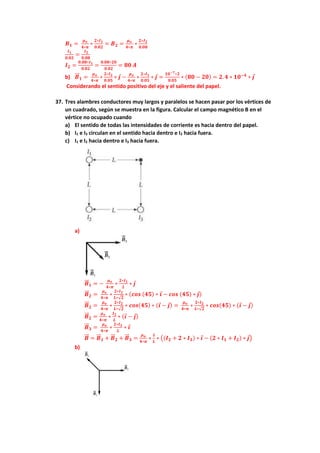 𝑩𝟏 =
𝝁𝒐
𝟒∗𝝅
∗
𝟐∗𝑰𝟏
𝟎.𝟎𝟐
= 𝑩𝟐 =
𝝁𝒐
𝟒∗𝝅
∗
𝟐∗𝑰𝟐
𝟎.𝟎𝟖
𝑰𝟏
𝟎.𝟎𝟐
=
𝑰𝟐
𝟎.𝟎𝟖
𝑰𝟐 =
𝟎.𝟎𝟖∗𝑰𝟏
𝟎.𝟎𝟐
=
𝟎.𝟎𝟖∗𝟐𝟎
𝟎.𝟎𝟐
= 𝟖𝟎 𝑨
b) 𝑩
⃗⃗ 𝟏 =
𝝁𝒐
𝟒∗𝝅
∗
𝟐∗𝑰𝟐
𝟎.𝟎𝟓
∗ 𝒋 −
𝝁𝒐
𝟒∗𝝅
∗
𝟐∗𝑰𝟏
𝟎.𝟎𝟓
∗ 𝒋 =
𝟏𝟎−𝟕∗𝟐
𝟎.𝟎𝟓
∗ (𝟖𝟎 − 𝟐𝟎) = 𝟐. 𝟒 ∗ 𝟏𝟎−𝟒
∗ 𝒋
Considerando el sentido positivo del eje y el saliente del papel.
37. Tres alambres conductores muy largos y paralelos se hacen pasar por los vértices de
un cuadrado, según se muestra en la figura. Calcular el campo magnético B en el
vértice no ocupado cuando
a) El sentido de todas las intensidades de corriente es hacia dentro del papel.
b) I1 e I3 circulan en el sentido hacia dentro e I2 hacia fuera.
c) I1 e I2 hacia dentro e I3 hacia fuera.
a)
𝑩
⃗⃗ 𝟏 = −
𝝁𝒐
𝟒∗𝝅
∗
𝟐∗𝑰𝟏
𝑳
∗ 𝒋
𝑩
⃗⃗ 𝟐 =
𝝁𝒐
𝟒∗𝝅
∗
𝟐∗𝑰𝟐
𝑳∗√𝟐
∗ (𝒄𝒐𝒔 (𝟒𝟓) ∗ 𝒊 − 𝒄𝒐𝒔 (𝟒𝟓) ∗ 𝒋)
𝑩
⃗⃗ 𝟐 =
𝝁𝒐
𝟒∗𝝅
∗
𝟐∗𝑰𝟐
𝑳∗√𝟐
∗ 𝒄𝒐𝒔(𝟒𝟓) ∗ (𝒊 − 𝒋) =
𝝁𝒐
𝟒∗𝝅
∗
𝟐∗𝑰𝟐
𝑳∗√𝟐
∗ 𝒄𝒐𝒔(𝟒𝟓) ∗ (𝒊 − 𝒋)
𝑩
⃗⃗ 𝟐 =
𝝁𝒐
𝟒∗𝝅
∗
𝑰𝟐
𝑳
∗ (𝒊 − 𝒋)
𝑩
⃗⃗ 𝟑 =
𝝁𝒐
𝟒∗𝝅
∗
𝟐∗𝑰𝟑
𝑳
∗ 𝒊
𝑩
⃗⃗ = 𝑩
⃗⃗ 𝟏 + 𝑩
⃗⃗ 𝟐 + 𝑩
⃗⃗ 𝟑 =
𝝁𝒐
𝟒∗𝝅
∗
𝟏
𝑳
∗ ((𝑰𝟐 + 𝟐 ∗ 𝑰𝟑) ∗ 𝒊 − (𝟐 ∗ 𝑰𝟏 + 𝑰𝟐) ∗ 𝒋)
b)
 