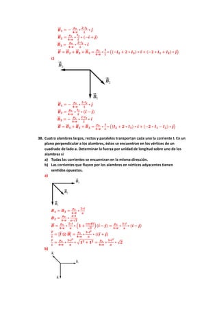 𝑩
⃗⃗ 𝟏 = −
𝝁𝒐
𝟒∗𝝅
∗
𝟐∗𝑰𝟏
𝑳
∗ 𝒋
𝑩
⃗⃗ 𝟐 =
𝝁𝒐
𝟒∗𝝅
∗
𝑰𝟐
𝑳
∗ (−𝒊 + 𝒋)
𝑩
⃗⃗ 𝟑 =
𝝁𝒐
𝟒∗𝝅
∗
𝟐∗𝑰𝟑
𝑳
∗ 𝒊
𝑩
⃗⃗ = 𝑩
⃗⃗ 𝟏 + 𝑩
⃗⃗ 𝟐 + 𝑩
⃗⃗ 𝟑 =
𝝁𝒐
𝟒∗𝝅
∗
𝟏
𝑳
∗ ((−𝑰𝟐 + 𝟐 ∗ 𝑰𝟑) ∗ 𝒊 + (−𝟐 ∗ 𝑰𝟏 + 𝑰𝟐) ∗ 𝒋)
c)
𝑩
⃗⃗ 𝟏 = −
𝝁𝒐
𝟒∗𝝅
∗
𝟐∗𝑰𝟏
𝑳
∗ 𝒋
𝑩
⃗⃗ 𝟐 =
𝝁𝒐
𝟒∗𝝅
∗
𝑰𝟐
𝑳
∗ (𝒊 − 𝒋)
𝑩
⃗⃗ 𝟑 = −
𝝁𝒐
𝟒∗𝝅
∗
𝟐∗𝑰𝟑
𝑳
∗ 𝒊
𝑩
⃗⃗ = 𝑩
⃗⃗ 𝟏 + 𝑩
⃗⃗ 𝟐 + 𝑩
⃗⃗ 𝟑 =
𝝁𝒐
𝟒∗𝝅
∗
𝟏
𝑳
∗ ((𝑰𝟐 + 𝟐 ∗ 𝑰𝟑) ∗ 𝒊 + (−𝟐 ∗ 𝑰𝟏 − 𝑰𝟐) ∗ 𝒋)
38. Cuatro alambres largos, rectos y paralelos transportan cada uno la corriente I. En un
plano perpendicular a los alambres, éstos se encuentran en los vértices de un
cuadrado de lado a. Determinar la fuerza por unidad de longitud sobre uno de los
alambres si
a) Todas las corrientes se encuentran en la misma dirección.
b) Las corrientes que fluyen por los alambres en vértices adyacentes tienen
sentidos opuestos.
a)
𝑩𝟏 = 𝑩𝟑 =
𝝁𝒐
𝟒∗𝝅
∗
𝟐∗𝑰
𝒂
𝑩𝟐 =
𝝁𝒐
𝟒∗𝝅
∗
𝟐∗𝑰
𝒂∗√𝟐
𝑩
⃗⃗ =
𝝁𝒐
𝟒∗𝝅
∗
𝟐∗𝑰
𝒂
∗ (𝟏 +
𝒄𝒐𝒔𝟒𝟓
√𝟐
) (𝒊 − 𝒋) =
𝝁𝒐
𝟒∗𝝅
∗
𝟑∗𝑰
𝒂
∗ (𝒊 − 𝒋)
𝑭
⃗
⃗
𝑳
= |𝑰 ⊗ 𝑩
⃗⃗ | =
𝝁𝒐
𝟒∗𝝅
∗
𝟑∗𝑰𝟐
𝒂
∗ ((𝒊 + 𝒋)
𝑭
𝑳
=
𝝁𝒐
𝟒∗𝝅
∗
𝟑∗𝑰𝟐
𝒂
∗ √𝟏𝟐 + 𝟏𝟐 =
𝝁𝒐
𝟒∗𝝅
∗
𝟑∗𝑰𝟐
𝒂
∗ √𝟐
b)
 