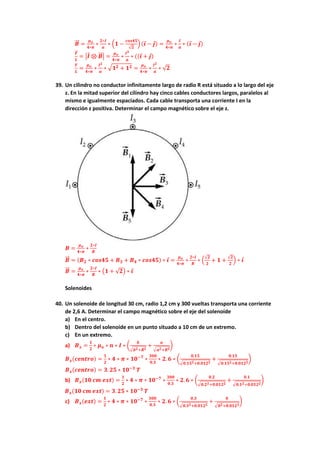 𝑩
⃗⃗ =
𝝁𝒐
𝟒∗𝝅
∗
𝟐∗𝑰
𝒂
∗ (𝟏 −
𝒄𝒐𝒔𝟒𝟓
√𝟐
) (𝒊 − 𝒋) =
𝝁𝒐
𝟒∗𝝅
∗
𝑰
𝒂
∗ (𝒊 − 𝒋)
𝑭
⃗
⃗
𝑳
= |𝑰 ⊗ 𝑩
⃗⃗ | =
𝝁𝒐
𝟒∗𝝅
∗
𝑰𝟐
𝒂
∗ ((𝒊 + 𝒋)
𝑭
𝑳
=
𝝁𝒐
𝟒∗𝝅
∗
𝑰𝟐
𝒂
∗ √𝟏𝟐 + 𝟏𝟐 =
𝝁𝒐
𝟒∗𝝅
∗
𝑰𝟐
𝒂
∗ √𝟐
39. Un cilindro no conductor infinitamente largo de radio R está situado a lo largo del eje
z. En la mitad superior del cilindro hay cinco cables conductores largos, paralelos al
mismo e igualmente espaciados. Cada cable transporta una corriente I en la
dirección z positiva. Determinar el campo magnético sobre el eje z.
𝑩 =
𝝁𝒐
𝟒∗𝝅
∗
𝟐∗𝑰
𝑹
𝑩
⃗⃗ = (𝑩𝟐 ∗ 𝒄𝒐𝒔𝟒𝟓 + 𝑩𝟑 + 𝑩𝟒 ∗ 𝒄𝒐𝒔𝟒𝟓) ∗ 𝒊 =
𝝁𝒐
𝟒∗𝝅
∗
𝟐∗𝑰
𝑹
∗ (
√𝟐
𝟐
+ 𝟏 +
√𝟐
𝟐
) ∗ 𝒊
𝑩
⃗⃗ =
𝝁𝒐
𝟒∗𝝅
∗
𝟐∗𝑰
𝑹
∗ (𝟏 + √𝟐) ∗ 𝒊
Solenoides
40. Un solenoide de longitud 30 cm, radio 1,2 cm y 300 vueltas transporta una corriente
de 2,6 A. Determinar el campo magnético sobre el eje del solenoide
a) En el centro.
b) Dentro del solenoide en un punto situado a 10 cm de un extremo.
c) En un extremo.
a) 𝑩𝒙 =
𝟏
𝟐
∗ 𝝁𝒐 ∗ 𝒏 ∗ 𝑰 ∗ (
𝒃
√𝒃𝟐+𝑹𝟐
+
𝒂
√𝒂𝟐+𝑹𝟐
)
𝑩𝒙(𝒄𝒆𝒏𝒕𝒓𝒐) =
𝟏
𝟐
∗ 𝟒 ∗ 𝝅 ∗ 𝟏𝟎−𝟕
∗
𝟑𝟎𝟎
𝟎.𝟑
∗ 𝟐. 𝟔 ∗ (
𝟎.𝟏𝟓
√𝟎.𝟏𝟓𝟐+𝟎.𝟎𝟏𝟐𝟐
+
𝟎.𝟏𝟓
√𝟎.𝟏𝟓𝟐+𝟎.𝟎𝟏𝟐𝟐
)
𝑩𝒙(𝒄𝒆𝒏𝒕𝒓𝒐) = 𝟑. 𝟐𝟓 ∗ 𝟏𝟎−𝟑
𝑻
b) 𝑩𝒙(𝟏𝟎 𝒄𝒎 𝒆𝒙𝒕) =
𝟏
𝟐
∗ 𝟒 ∗ 𝝅 ∗ 𝟏𝟎−𝟕
∗
𝟑𝟎𝟎
𝟎.𝟑
∗ 𝟐. 𝟔 ∗ (
𝟎.𝟐
√𝟎.𝟐𝟐+𝟎.𝟎𝟏𝟐𝟐
+
𝟎.𝟏
√𝟎.𝟏𝟐+𝟎.𝟎𝟏𝟐𝟐
)
𝑩𝒙(𝟏𝟎 𝒄𝒎 𝒆𝒙𝒕) = 𝟑. 𝟐𝟓 ∗ 𝟏𝟎−𝟑
𝑻
c) 𝑩𝒙(𝒆𝒙𝒕) =
𝟏
𝟐
∗ 𝟒 ∗ 𝝅 ∗ 𝟏𝟎−𝟕
∗
𝟑𝟎𝟎
𝟎.𝟑
∗ 𝟐. 𝟔 ∗ (
𝟎.𝟑
√𝟎.𝟑𝟐+𝟎.𝟎𝟏𝟐𝟐
+
𝟎
√𝟎𝟐+𝟎.𝟎𝟏𝟐𝟐
)
 
