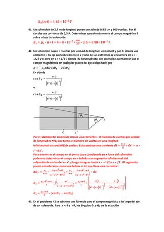𝑩𝒙(𝒆𝒙𝒕) = 𝟏. 𝟔𝟑 ∗ 𝟏𝟎−𝟑
𝑻
41. Un solenoide de 2,7 m de longitud posee un radio de 0,85 cm y 600 vueltas. Por él
circula una corriente de 2,5 A. Determinar aproximadamente el campo magnético B
sobre el eje del solenoide.
𝑩𝒙 = 𝝁𝒐 ∗ 𝒏 ∗ 𝑰 = 𝟒 ∗ 𝝅 ∗ 𝟏𝟎−𝟕
∗
𝟔𝟎𝟎
𝟐.𝟕
∗ 𝟐. 𝟓 = 𝟔. 𝟗𝟖 ∗ 𝟏𝟎−𝟒
𝑻
42. Un solenoide posee n vueltas por unidad de longitud, un radio R y por él circula una
corriente I. Su eje coincide con el eje x y uno de sus extremos se encuentra en x = -
1/2 l y el otro en x = +1/2 l, siendo l la longitud total del solenoide. Demostrar que el
campo magnético B en cualquier punto del eje x bien dado por
𝑩 =
𝟏
𝟐
𝝁𝒐𝒏𝑰(𝒄𝒐𝒔𝜽𝟏 − 𝒄𝒐𝒔𝜽𝟐)
En donde
𝒄𝒐𝒔 𝜽𝟏 =
𝒙+
𝟏
𝟐
𝒍
[𝑹𝟐+(𝒙+
𝟏
𝟐
𝒍)
𝟐
]
𝟏
𝟐
Y
𝒄𝒐𝒔 𝜽𝟐 =
𝒙−
𝟏
𝟐
𝒍
[𝑹𝟐+(𝒙−
𝟏
𝟐
𝒍)
𝟐
]
𝟏
𝟐
Por el alambre del solenoide circula una corriente I. El número de vueltas por unidad
de longitud es N/L; por tanto, el número de vueltas en una longitud
infinitesimal dx son (N/L)dx vueltas. Esto produce una corriente 𝒅𝑰 =
𝑵∗𝑰
𝑳
∗ 𝒅𝒙′
= 𝒏 ∗
𝑰 ∗ 𝒅𝒙′.
Para encontrar el campo en el punto cuya coordenada es x fuera del solenoide
podemos determinar el campo en x debido a un segmento infinitesimal del
solenoide de ancho dx′ en x′, y luego integrar desde x = − l /2 a x = l/2 . El segmento
puede considerarse como una bobina n dx′ que lleva una corriente I.
𝒅𝑩𝒙 =
𝝁𝒐
𝟒∗𝝅
∗
𝟐∗𝝅∗𝑹𝟐∗𝒅𝑰
[(𝒙−𝒙′)𝟐+𝑹𝟐]
𝟑
𝟐
=
𝝁𝒐
𝟒∗𝝅
∗
𝟐∗𝝅∗𝑹𝟐∗𝒏∗𝑰
[(𝒙−𝒙′)𝟐+𝑹𝟐]
𝟑
𝟐
∗ 𝒅𝒙′
𝑩𝒙 =
𝝁𝒐∗𝑹𝟐∗𝒏∗𝑰
𝟐
∗ ∫
𝒅𝒙′
[(𝒙−𝒙′)𝟐+𝑹𝟐]
𝟑
𝟐
𝒍
𝟐
−
𝒍
𝟐
=
𝝁𝒐∗𝒏∗𝑰
𝟐
∗ [
𝒙+
𝟏
𝟐
𝒍
[𝑹𝟐+(𝒙+
𝟏
𝟐
𝒍)
𝟐
]
𝟏
𝟐
−
𝒙−
𝟏
𝟐
𝒍
[𝑹𝟐+(𝒙−
𝟏
𝟐
𝒍)
𝟐
]
𝟏
𝟐
]
𝑩𝒙 =
𝝁𝒐∗𝒏∗𝑰
𝟐
∗ (𝒄𝒐𝒔𝜽𝟏 − 𝒄𝒐𝒔𝜽𝟐)
43. En el problema 42 se obtiene una fórmula para el campo magnético a lo largo del eje
de un solenoide. Para x >> l y l >R, los ángulos ϴ1 y ϴ2 de la ecuación
 