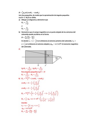 𝑩 =
𝟏
𝟐
𝝁𝒐𝒏𝑰(𝒄𝒐𝒔𝜽𝟏 − 𝒄𝒐𝒔𝜽𝟐)
son muy pequeños, de modo que la aproximación de ángulos pequeños
cos ϴ ≈ 1 -ϴ2/2 es válida.
a) Dibujar un diagrama y demostrar que
𝜽𝟏 =
𝑹
𝒙+
𝟏
𝟐
𝒍
𝒚
𝜽𝟐 =
𝑹
𝒙−
𝟏
𝟐
𝒍
b) Demostrar que el campo magnético en un punto alejado de los extremos del
solenoide puede escribirse en la forma
𝑩 =
𝝁𝒐
𝟒 𝝅
(
𝒒𝒎
𝒓𝟏
𝟐 −
𝒒𝒎
𝒓𝟐
𝟐 )
En donde 𝒓𝟏 = 𝒙 −
𝟏
𝟐
𝒍 es la distancia al extremo próximo del solenoide, 𝒓𝟐 =
𝒙 +
𝒍
𝟐
es la distancia al extremo alejado y 𝒒𝒎 = 𝒏 𝑰 𝝅 𝑹𝟐
el momento magnético
del solenoide.
a)
𝒕𝒈 𝜽𝟏 =
𝑹
𝒙+
𝟏
𝟐
∗𝒍
; 𝒕𝒈 𝜽𝟐 =
𝑹
𝒙−
𝟏
𝟐
∗𝒍
Para ángulos pequeños 𝒕𝒈 𝜽 ≈ 𝜽
𝜽𝟏 ≈
𝑹
𝒙+
𝟏
𝟐
∗𝒍
; 𝜽𝟐 ≈
𝑹
𝒙−
𝟏
𝟐
∗𝒍
b) 𝑩𝒙 =
𝝁𝒐∗𝒏∗𝑰
𝟐
∗ (𝒄𝒐𝒔𝜽𝟏 − 𝒄𝒐𝒔𝜽𝟐)
𝒄𝒐𝒔𝜽𝟏 ≈ 𝟏 −
𝟏
𝟐
∗ (
𝑹
𝒙+
𝟏
𝟐
∗𝒍
)
𝟐
𝒄𝒐𝒔𝜽𝟐 ≈ 𝟏 −
𝟏
𝟐
∗ (
𝑹
𝒙−
𝟏
𝟐
∗𝒍
)
𝟐
𝑩𝒙 =
𝝁𝒐∗𝒏∗𝑰
𝟐
∗ (𝟏 −
𝟏
𝟐
∗ (
𝑹
𝒙+
𝟏
𝟐
∗𝒍
)
𝟐
− 𝟏 −
𝟏
𝟐
∗ (
𝑹
𝒙−
𝟏
𝟐
∗𝒍
)
𝟐
)
𝑩𝒙 =
𝟏
𝟒
∗ 𝝁𝒐 ∗ 𝒏 ∗ 𝑰 ∗ 𝑹𝟐
∗ (
𝟏
(𝒙−
𝟏
𝟐
∗𝒍)
𝟐 −
𝟏
(𝒙+
𝟏
𝟐
∗𝒍)
𝟐)
Usando:
𝒓𝟏 = 𝒙 −
𝟏
𝟐
𝒍 ; 𝒓𝟐 = 𝒙 +
𝒍
𝟐
𝒒𝒎 = 𝒏 𝑰 𝝅 𝑹𝟐
𝑩𝒙 =
𝝁𝒐
𝟒∗𝝅
∗ (
𝒒𝒎
𝒓𝟏
𝟐 −
𝒒𝒎
𝒓𝟐
𝟐 )
 