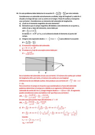 44. En este problema debe deducirse la ecuación 𝑩 =
𝝁𝒐
𝟒 𝝅
(
𝒒𝒎
𝒓𝟏
𝟐 −
𝒒𝒎
𝒓𝟐
𝟐 ) por otro método.
Consideremos un solenoide estrechamente arrollado, largo de longitud l y radio R<<l
situado a lo largo del eje x con su centro en el origen. Posee N vueltas y transporta
una corriente I. Consideremos un elemento del solenoide de longitud dx.
a) ¿Cuál es el momento magnético de este elemento?
b) Demostrar que el campo magnético dB debido a este elemento en un punto xo
sobre el eje x, lejos del elemento, viene dado por
𝒅𝑩 =
𝝁𝒐
𝟐 𝝅
𝒏 𝑰 𝑨
𝒅𝒙
𝒙′𝟑
En donde 𝑨 = 𝝅 𝑹𝟐
y x’=xo-x es la distancia desde el elemento al punto del
campo.
c) Integrar esta expresión desde 𝒙 = −
𝟏
𝟐
𝒍 𝒂 𝒙 = +
𝟏
𝟐
𝒍 para obtener la ecuación
𝑩 =
𝝁𝒐
𝟒 𝝅
(
𝒒𝒎
𝒓𝟏
𝟐 −
𝒒𝒎
𝒓𝟐
𝟐 ).
a) El momento magnético del solenoide:
𝝁 = 𝑵 ∗ 𝑰 ∗ 𝝅 ∗ 𝑹𝟐
b) El campo en el eje de una espira viene dado por:
𝑩 =
𝝁𝒐∗𝑰∗𝑹𝟐
𝟐∗(𝑹𝟐+𝒙𝟐)𝟑/𝟐
Por el alambre del solenoide circula una corriente I. El número de vueltas por unidad
de longitud es N/L; por tanto, el número de vueltas en una longitud
infinitesimal dx son (N/L)dx vueltas. Esto produce una corriente 𝒅𝑰 =
𝑵∗𝑰
𝑳
∗ 𝒅𝒙 = 𝒏 ∗
𝑰 ∗ 𝒅𝒙.
Para encontrar el campo en el punto cuya coordenada es x fuera del solenoide
podemos determinar el campo en x debido a un segmento infinitesimal del
solenoide de ancho dx′ en x′, y luego integrar desde x = − l /2 a x = l/2 . El segmento
puede considerarse como una bobina n dx′ que lleva una corriente I.
𝒅𝑩𝒙 =
𝝁𝒐
𝟒∗𝝅
∗
𝟐∗𝝅∗𝑹𝟐∗𝒅𝑰
[(𝒙′)𝟐+𝑹𝟐]
𝟑
𝟐
=
𝝁𝒐
𝟐∗𝝅
∗
𝑨∗𝒏∗𝑰∗𝒅𝒙
[(𝒙′)𝟐+𝑹𝟐]
𝟑
𝟐
En este caso para puntos lejos del elemento: 𝒙′
≫ 𝑹
𝒅𝑩𝒙 ≈
𝝁𝒐
𝟐∗𝝅
∗
𝑨∗𝒏∗𝑰∗𝒅𝒙
[(𝒙′)𝟐]
𝟑
𝟐
=
𝝁𝒐
𝟐∗𝝅
∗
𝑨∗𝒏∗𝑰∗𝒅𝒙
[𝒙′]𝟑
c) 𝑩 =
𝝁𝒐
𝟐∗𝝅
∗ 𝑨 ∗ 𝒏 ∗ 𝑰 ∗ ∫
𝒅𝒙
[𝒙′]𝟑
𝒍
𝟐
−
𝒍
𝟐
=
𝝁𝒐
𝟐∗𝝅
∗ 𝑨 ∗ 𝒏 ∗ 𝑰 ∗ ∫
𝒅𝒙
[𝒙𝒐−𝒙]𝟑
𝒍
𝟐
−
𝒍
𝟐
=
𝑩 =
𝝁𝒐
𝟐∗𝝅
∗ 𝑨 ∗ 𝒏 ∗ 𝑰 ∗ (−
𝟏
𝟐
∗
𝟏
[𝒙𝒐−𝒙]𝟐)
−
𝒍
𝟐
𝒍
𝟐
=
𝝁𝒐
𝟒∗𝝅
∗ 𝑨 ∗ 𝒏 ∗ 𝑰 ∗ (
𝟏
[𝒙𝒐−
𝒍
𝟐
]
𝟐 −
𝟏
[𝒙𝒐+
𝒍
𝟐
]
𝟐)
Usando:
𝒓𝟏 = 𝒙 −
𝟏
𝟐
𝒍 ; 𝒓𝟐 = 𝒙 +
𝒍
𝟐
𝒒𝒎 = 𝒏 𝑰 𝝅 𝑹𝟐
 