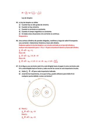 𝑩 =
𝝁𝒐
𝟒∗𝝅
∗ 𝒒 ∗ (
𝟏
[𝒓𝟏]𝟐 −
𝟏
[𝒓𝟐]𝟐)
Ley de Ampére
45. La ley de Ampère es válida
a) Cuando hay un alto grado de simetría.
b) Cuando no hay simetría.
c) Cuando la corriente es constante.
d) Cuando el campo magnético es constante.
e) En todas estas situaciones si la corriente es continua.
Respuesta e.
46. Una corteza cilíndrica de paredes delgadas, rectilínea y larga de radio R transporta
una corriente I. Determinar B dentro y fuera del cilindro.
Podemos aplicar la ley de Ampère a un círculo centrado en el eje del cilindro y
evaluar esta expresión para r < R y r > R para encontrar B dentro y fuera del cilindro.
∮ 𝑩
⃗⃗ ∗
𝑪
𝒅𝒍 = 𝝁𝒐 ∗ 𝑰𝒄
Para r<R:
∮ 𝑩
⃗⃗ ∗
𝑪
𝒅𝒍 = 𝝁𝒐 ∗ 𝟎 ; 𝑩 = 𝟎
Para r>R:
∮ 𝑩
⃗⃗ ∗
𝑪
𝒅𝒍 = 𝝁𝒐 ∗ 𝑰 ; 𝑩 ∗ 𝟐 ∗ 𝝅 ∗ 𝑹 = 𝝁𝒐 ∗ 𝑰 ; 𝑩 =
𝝁𝒐∗𝑰
𝟐∗𝝅∗𝑹
47. En la figura una corriente vale 8 A y está dirigida hacia el papel, la otra corriente vale
8 A y está dirigida hacia el lector y cada una de las curvas es una trayectoria circular.
a) Hallar ∮ 𝑩
⃗⃗ ∗
𝑪
𝒅𝒍 para cada trayectoria indicada.
b) ¿Cuál de las trayectorias, si es que la hay, puede utilizarse para hallar B en
cualquier punto debido a estas corrientes?
a) Para C1:
∮ 𝑩
⃗⃗ ∗
𝑪𝟏
𝒅𝒍 = 𝝁𝒐 ∗ 𝟖
Para C2:
∮ 𝑩
⃗⃗ ∗
𝑪𝟐
𝒅𝒍 = 𝝁𝒐 ∗ 𝟎
 