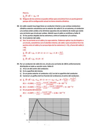 Para C3:
∮ 𝑩
⃗⃗ ∗
𝑪𝟑
𝒅𝒍 = −𝝁𝒐 ∗ 𝟖
b) Ninguno de los caminos se puede utilizar para encontrar B en un punto general
porque allí la configuración actual no tiene simetría cilíndrica.
48. Un cable coaxial muy largo tiene un conductor interior y una corteza conductora
cilíndrica exterior concéntrica con la anterior de radio R. En un extremo, el conductor
y la corteza están unidos a los términos opuestos de una batería de modo que existe
una corriente que circula por ambos. Admitir que el cable es rectilíneo y hallar B
a) En los puntos alejados de los extremos y entre el conductor y la corteza.
b) En el exterior del cable.
a) Sea I la corriente en el cable y la capa exterior. Podemos aplicar Ley de Ampère a
un círculo, concéntrico con el alambre interior, de radio r para encontrar B en los
puntos entre el cable y la carcasa lejos de los extremos (r < R), y fuera del cable (r
> R).
r<R:
∮ 𝑩
⃗⃗ ∗
𝑪
𝒅𝒍 = 𝝁𝒐 ∗ 𝑰 ; 𝑩 ∗ 𝟐 ∗ 𝝅 ∗ 𝒓 = 𝝁𝒐 ∗ 𝑰 ; 𝑩 =
𝝁𝒐∗𝑰
𝟐∗𝝅∗𝒓
r>R:
∮ 𝑩
⃗⃗ ∗
𝑪
𝒅𝒍 = 𝝁𝒐 ∗ 𝟎 ; 𝑩 = 𝟎
49. Por un conductor de radio 0,5 cm, circula una corriente de 100 A uniformemente
distribuida en toda su sección recta. Hallar B
a) A 0,1 cm del centro del conductor.
b) En la superficie del mismo.
c) En un punto exterior al conductor a 0,2 cm de la superficie del conductor.
d) Construir un gráfico de B en función de la distancia al centro del conductor.
a) ∮ 𝑩
⃗⃗ ∗
𝑪
𝒅𝒍 = 𝝁𝒐 ∗ 𝑰𝒊𝒏𝒕 ; 𝑩 ∗ 𝟐 ∗ 𝝅 ∗ 𝒓 = 𝝁𝒐 ∗ 𝑰𝒊𝒏𝒕 ; 𝑩 =
𝝁𝒐∗𝑰𝒊𝒏𝒕
𝟐∗𝝅∗𝒓
=
𝝁𝒐∗
𝑰
𝑹𝟐∗𝒓𝟐
𝟐∗𝝅∗𝒓
𝑩(𝒓 = 𝟎, 𝟎𝟎𝟏) =
𝝁𝒐∗𝑰∗𝒓
𝟐∗𝝅∗𝑹𝟐 =
𝟒∗𝝅∗𝟏𝟎−𝟕∗𝟏𝟎𝟎∗𝟎.𝟎𝟎𝟏
𝟐∗𝝅∗𝟎.𝟎𝟎𝟓𝟐 = 𝟖 ∗ 𝟏𝟎−𝟒
𝑻
b) 𝑩(𝒓 = 𝟎, 𝟎𝟎𝟓) =
𝝁𝒐∗𝑰∗𝒓
𝟐∗𝝅∗𝑹𝟐 =
𝝁𝒐∗𝑰
𝟐∗𝝅∗𝑹
=
𝟒∗𝝅∗𝟏𝟎−𝟕∗𝟏𝟎𝟎∗𝟎.𝟎𝟎𝟓
𝟐∗𝝅∗𝟎.𝟎𝟎𝟓𝟐 = 𝟒 ∗ 𝟏𝟎−𝟑
𝑻
c) En un punto del exterior:
𝑩(𝒓 = 𝟎, 𝟎𝟎𝟕) =
𝝁𝒐∗𝑰
𝟐∗𝝅∗𝒓
=
𝟒∗𝝅∗𝟏𝟎−𝟕∗𝟏𝟎𝟎
𝟐∗𝝅∗𝟎.𝟎𝟎𝟕
= 𝟐, 𝟖𝟔 ∗ 𝟏𝟎−𝟑
𝑻
d)
 