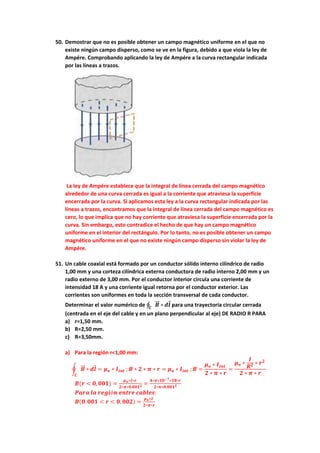 50. Demostrar que no es posible obtener un campo magnético uniforme en el que no
existe ningún campo disperso, como se ve en la figura, debido a que viola la ley de
Ampére. Comprobando aplicando la ley de Ampére a la curva rectangular indicada
por las líneas a trazos.
La ley de Ampére establece que la integral de línea cerrada del campo magnético
alrededor de una curva cerrada es igual a la corriente que atraviesa la superficie
encerrada por la curva. Si aplicamos esta ley a la curva rectangular indicada por las
líneas a trazos, encontramos que la integral de línea cerrada del campo magnético es
cero, lo que implica que no hay corriente que atraviesa la superficie encerrada por la
curva. Sin embargo, esto contradice el hecho de que hay un campo magnético
uniforme en el interior del rectángulo. Por lo tanto, no es posible obtener un campo
magnético uniforme en el que no existe ningún campo disperso sin violar la ley de
Ampére.
51. Un cable coaxial está formado por un conductor sólido interno cilíndrico de radio
1,00 mm y una corteza cilíndrica externa conductora de radio interno 2,00 mm y un
radio externo de 3,00 mm. Por el conductor interior circula una corriente de
intensidad 18 A y una corriente igual retorna por el conductor exterior. Las
corrientes son uniformes en toda la sección transversal de cada conductor.
Determinar el valor numérico de ∮ 𝑩
⃗⃗ ∗
𝑪
𝒅𝒍 para una trayectoria circular cerrada
(centrada en el eje del cable y en un plano perpendicular al eje) DE RADIO R PARA
a) r=1,50 mm.
b) R=2,50 mm.
c) R=3,50mm.
a) Para la región r<1,00 mm:
∮ 𝑩
⃗⃗ ∗
𝑪
𝒅𝒍 = 𝝁𝒐 ∗ 𝑰𝒊𝒏𝒕 ; 𝑩 ∗ 𝟐 ∗ 𝝅 ∗ 𝒓 = 𝝁𝒐 ∗ 𝑰𝒊𝒏𝒕 ; 𝑩 =
𝝁𝒐 ∗ 𝑰𝒊𝒏𝒕
𝟐 ∗ 𝝅 ∗ 𝒓
=
𝝁𝒐 ∗
𝑰
𝑹𝟐 ∗ 𝒓𝟐
𝟐 ∗ 𝝅 ∗ 𝒓
𝑩(𝒓 < 𝟎, 𝟎𝟎𝟏) =
𝝁𝒐∗𝑰∗𝒓
𝟐∗𝝅∗𝟎.𝟎𝟎𝟏𝟐 =
𝟒∗𝝅∗𝟏𝟎−𝟕∗𝟏𝟖∗𝒓
𝟐∗𝝅∗𝟎.𝟎𝟎𝟏𝟐
𝑷𝒂𝒓𝒂 𝒍𝒂 𝒓𝒆𝒈𝒊ó𝒏 𝒆𝒏𝒕𝒓𝒆 𝒄𝒂𝒃𝒍𝒆𝒔:
𝑩(𝟎. 𝟎𝟎𝟏 < 𝒓 < 𝟎, 𝟎𝟎𝟐) =
𝝁𝒐∗𝑰
𝟐∗𝝅∗𝒓
 