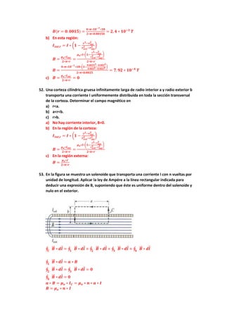 𝑩(𝒓 = 𝟎. 𝟎𝟎𝟏𝟓) =
𝟒∗𝝅∗𝟏𝟎−𝟕∗𝟏𝟖
𝟐∗𝝅∗𝟎.𝟎𝟎𝟏𝟓𝟎
= 𝟐, 𝟒 ∗ 𝟏𝟎−𝟑
𝑻
b) En esta región:
𝑰𝒊𝒏𝒕,𝒓 = 𝑰 ∗ (𝟏 −
𝒓𝟐−𝒓𝒊𝒏𝒕
𝟐
𝒓𝒆𝒙𝒕
𝟐 −𝒓𝒊𝒏𝒕
𝟐 )
𝑩 =
𝝁𝒐∗𝑰𝒊𝒏𝒕
𝟐∗𝝅∗𝒓
=
𝝁𝒐∗𝑰∗(𝟏−
𝒓𝟐−𝒓𝒊𝒏𝒕
𝟐
𝒓𝒆𝒙𝒕
𝟐 −𝒓𝒊𝒏𝒕
𝟐 )
𝟐∗𝝅∗𝒓
𝑩 =
𝟒∗𝝅∗𝟏𝟎−𝟕∗𝟏𝟖∗(𝟏−
𝟎.𝟎𝟎𝟐𝟓𝟐−𝟎.𝟎𝟎𝟐𝟐
𝟎.𝟎𝟎𝟑𝟐−𝟎.𝟎𝟎𝟐𝟐 )
𝟐∗𝝅∗𝟎.𝟎𝟎𝟐𝟓
= 𝟕. 𝟗𝟐 ∗ 𝟏𝟎−𝟒
𝑻
c) 𝑩 =
𝝁𝒐∗𝑰𝒊𝒏𝒕
𝟐∗𝝅∗𝒓
= 𝟎
52. Una corteza cilíndrica gruesa infinitamente larga de radio interior a y radio exterior b
transporta una corriente I uniformemente distribuida en toda la sección transversal
de la corteza. Determinar el campo magnético en
a) r<a.
b) a<r<b.
c) r>b.
a) No hay corriente interior, B=0.
b) En la región de la corteza:
𝑰𝒊𝒏𝒕,𝒓 = 𝑰 ∗ (𝟏 −
𝒓𝟐−𝒓𝒊𝒏𝒕
𝟐
𝒓𝒆𝒙𝒕
𝟐 −𝒓𝒊𝒏𝒕
𝟐 )
𝑩 =
𝝁𝒐∗𝑰𝒊𝒏𝒕
𝟐∗𝝅∗𝒓
=
𝝁𝒐∗𝑰∗(𝟏−
𝒓𝟐−𝒓𝒊𝒏𝒕
𝟐
𝒓𝒆𝒙𝒕
𝟐 −𝒓𝒊𝒏𝒕
𝟐 )
𝟐∗𝝅∗𝒓
c) En la región externa:
𝑩 =
𝝁𝒐∗𝑰
𝟐∗𝝅∗𝒓
53. En la figura se muestra un solenoide que transporta una corriente I con n vueltas por
unidad de longitud. Aplicar la ley de Ampére a la línea rectangular indicada para
deducir una expresión de B, suponiendo que éste es uniforme dentro del solenoide y
nulo en el exterior.
∮ 𝑩
⃗⃗ ∗
𝑪
𝒅𝒍 = ∮ 𝑩
⃗⃗ ∗
𝟏
𝒅𝒍 + ∮ 𝑩
⃗⃗ ∗
𝟐
𝒅𝒍 + ∮ 𝑩
⃗⃗ ∗
𝟑
𝒅𝒍 + ∮ 𝑩
⃗⃗ ∗
𝟒
𝒅𝒍
∮ 𝑩
⃗⃗ ∗
𝟏
𝒅𝒍 = 𝒂 ∗ 𝑩
∮ 𝑩
⃗⃗ ∗
𝟐
𝒅𝒍 = ∮ 𝑩
⃗⃗ ∗
𝟑
𝒅𝒍 = 𝟎
∮ 𝑩
⃗⃗ ∗
𝟒
𝒅𝒍 = 𝟎
𝒂 ∗ 𝑩 = 𝝁𝒐 ∗ 𝑰𝑪 = 𝝁𝒐 ∗ 𝒏 ∗ 𝒂 ∗ 𝑰
𝑩 = 𝝁𝒐 ∗ 𝒏 ∗ 𝑰
 