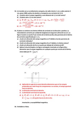 54. Un toroide con un arrollamiento compacto, de radio interior 1 cm y radio exterior 2
cm, posee 1000 vueltas de alambre y transporta una corriente de 1,5 A.
a) ¿Cuánto vale el campo magnético a una distancia de 1,1 cm del centro?
b) ¿Cuánto vale a 1,5 cm del centro?
a) ∮ 𝑩
⃗⃗ ∗
𝑪
𝒅𝒍 = 𝝁𝒐 ∗ 𝑰𝒊𝒏𝒕 ; 𝑩 ∗ 𝟐 ∗ 𝝅 ∗ 𝒓 = 𝝁𝒐 ∗ 𝑰𝒊𝒏𝒕 ; 𝑩 =
𝝁𝒐∗𝑰𝒊𝒏𝒕
𝟐∗𝝅∗𝒓
=
𝝁𝒐∗𝑰∗𝑁
𝟐∗𝝅∗𝒓
𝑩 =
𝟒∗𝝅∗𝟏𝟎−𝟕∗𝟏.𝟓∗𝟏𝟎𝟎𝟎
𝟐∗𝝅∗𝟎.𝟎𝟏𝟏
= 𝟐𝟕, 𝟑 ∗ 𝟏𝟎−𝟑
𝑻
b) 𝑩 =
𝟒∗𝝅∗𝟏𝟎−𝟕∗𝟏.𝟓∗𝟏𝟎𝟎𝟎
𝟐∗𝝅∗𝟎.𝟎𝟏𝟓
= 𝟐𝟎 ∗ 𝟏𝟎−𝟑
𝑻
55. El plano xz contiene una lámina infinita de corriente en la dirección z positiva. La
intensidad de corriente por unidad de longitud (a lo largo de la dirección x) es λ. La
figura muestra un punto P por encima de la lámina (y>0) y dos porciones de la lámina
de corriente especificada por I1 e I2.
a) ¿Cuál es la dirección del campo magnético en P debido a las dos porciones de
corriente indicadas?
b) ¿Cuál es la dirección del campo magnético B en P debido a la lámina entera?
c) ¿Cuál es la dirección de B en un punto por debajo de la lámina (y<0)?
d) Aplicar la ley de Ampère a la figura rectangular mostrada en la figura (b) y
demostrar que el campo magnético en cualquier punto por encima de la lámina
viene dado por 𝑩 =
𝟏
𝟐
𝝁𝒐𝝀 𝒊.
a) Aplicando la regla de la mano derecha obtenemos que en los campos
producidos por cada franja las componentes z se anulan, el campo apuntará
hacia la derecha.
b) La dirección será hacia la derecha.
c) La dire3cción será hacia la izquierda.
d) ∮ 𝑩
⃗⃗ ∗
𝑪
𝒅𝒍 = 𝟐 ∗ ∮ 𝑩
⃗⃗ ∗
⊥
𝒅𝒍 + 𝟐 ∗ ∮ 𝑩
⃗⃗ ∗
∥
𝒅𝒍 = 𝟎 + 𝟐 ∗ 𝑩 ∗ 𝝎 = 𝝁𝒐 ∗ 𝝀 ∗ 𝝎
𝑩 =
𝟏
𝟐
∗ 𝝁𝒐 ∗ 𝝀 ; 𝒅𝒊𝒓𝒊𝒈𝒊𝒅𝒐 𝒉𝒂𝒄𝒊𝒂 𝒍𝒂 𝒅𝒆𝒓𝒆𝒄𝒉𝒂.
Imantación y susceptibilidad magnética.
56. Verdadero o falso:
 
