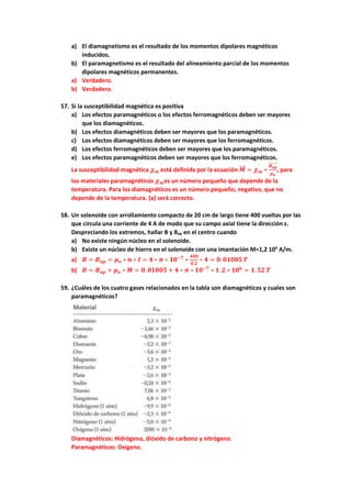 a) El diamagnetismo es el resultado de los momentos dipolares magnéticos
inducidos.
b) El paramagnetismo es el resultado del alineamiento parcial de los momentos
dipolares magnéticos permanentes.
a) Verdadero.
b) Verdadero.
57. Si la susceptibilidad magnética es positiva
a) Los efectos paramagnéticos o los efectos ferromagnéticos deben ser mayores
que los diamagnéticos.
b) Los efectos diamagnéticos deben ser mayores que los paramagnéticos.
c) Los efectos diamagnéticos deben ser mayores que los ferromagnéticos.
d) Los efectos ferromagnéticos deben ser mayores que los paramagnéticos.
e) Los efectos paramagnéticos deben ser mayores que los ferromagnéticos.
La susceptibilidad magnética 𝝌𝒎 está definida por la ecuación 𝑴
⃗⃗⃗ = 𝝌𝒎 ∗
𝑩𝒂𝒑
⃗⃗⃗⃗⃗⃗⃗⃗
𝝁𝒐
, para
los materiales paramagnéticos 𝝌𝒎es un número pequeño que depende de la
temperatura. Para los diamagnéticos es un número pequeño, negativo, que no
depende de la temperatura. (a) será correcto.
58. Un solenoide con arrollamiento compacto de 20 cm de largo tiene 400 vueltas por las
que circula una corriente de 4 A de modo que su campo axial tiene la dirección z.
Despreciando los extremos, hallar B y Bap en el centro cuando
a) No existe ningún núcleo en el solenoide.
b) Existe un núcleo de hierro en el solenoide con una imantación M=1,2 106
A/m.
a) 𝑩 = 𝑩𝒂𝒑 = 𝝁𝒐 ∗ 𝒏 ∗ 𝑰 = 𝟒 ∗ 𝝅 ∗ 𝟏𝟎−𝟕
∗
𝟒𝟎𝟎
𝟎.𝟐
∗ 𝟒 = 𝟎. 𝟎𝟏𝟎𝟎𝟓 𝑻
b) 𝑩 = 𝑩𝒂𝒑 + 𝝁𝒐 ∗ 𝑴 = 𝟎. 𝟎𝟏𝟎𝟎𝟓 + 𝟒 ∗ 𝝅 ∗ 𝟏𝟎−𝟕
∗ 𝟏. 𝟐 ∗ 𝟏𝟎𝟔
= 𝟏. 𝟓𝟐 𝑻
59. ¿Cuáles de los cuatro gases relacionados en la tabla son diamagnéticos y cuales son
paramagnéticos?
Diamagnéticos: Hidrógeno, dióxido de carbono y nitrógeno.
Paramagnéticos: Oxígeno.
 