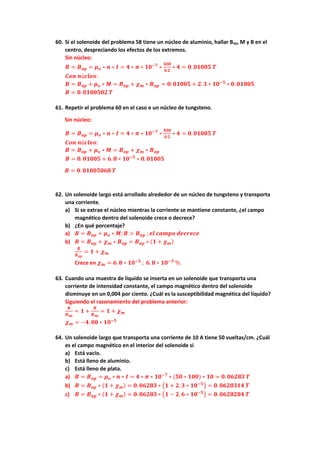 60. Si el solenoide del problema 58 tiene un núcleo de aluminio, hallar Bap, M y B en el
centro, despreciando los efectos de los extremos.
Sin núcleo:
𝑩 = 𝑩𝒂𝒑 = 𝝁𝒐 ∗ 𝒏 ∗ 𝑰 = 𝟒 ∗ 𝝅 ∗ 𝟏𝟎−𝟕
∗
𝟒𝟎𝟎
𝟎.𝟐
∗ 𝟒 = 𝟎. 𝟎𝟏𝟎𝟎𝟓 𝑻
𝑪𝒐𝒏 𝒏ú𝒄𝒍𝒆𝒐:
𝑩 = 𝑩𝒂𝒑 + 𝝁𝒐 ∗ 𝑴 = 𝑩𝒂𝒑 + 𝝌𝒎 ∗ 𝑩𝒂𝒑 = 𝟎. 𝟎𝟏𝟎𝟎𝟓 + 𝟐. 𝟑 ∗ 𝟏𝟎−𝟓
∗ 𝟎. 𝟎𝟏𝟎𝟎𝟓
𝑩 = 𝟎. 𝟎𝟏𝟎𝟎𝟓𝟎𝟐 𝑻
61. Repetir el problema 60 en el caso e un núcleo de tungsteno.
Sin núcleo:
𝑩 = 𝑩𝒂𝒑 = 𝝁𝒐 ∗ 𝒏 ∗ 𝑰 = 𝟒 ∗ 𝝅 ∗ 𝟏𝟎−𝟕
∗
𝟒𝟎𝟎
𝟎.𝟐
∗ 𝟒 = 𝟎. 𝟎𝟏𝟎𝟎𝟓 𝑻
𝑪𝒐𝒏 𝒏ú𝒄𝒍𝒆𝒐:
𝑩 = 𝑩𝒂𝒑 + 𝝁𝒐 ∗ 𝑴 = 𝑩𝒂𝒑 + 𝝌𝒎 ∗ 𝑩𝒂𝒑
𝑩 = 𝟎. 𝟎𝟏𝟎𝟎𝟓 + 𝟔. 𝟖 ∗ 𝟏𝟎−𝟓
∗ 𝟎. 𝟎𝟏𝟎𝟎𝟓
𝑩 = 𝟎. 𝟎𝟏𝟎𝟎𝟓𝟎𝟔𝟖 𝑻
62. Un solenoide largo está arrollado alrededor de un núcleo de tungsteno y transporta
una corriente.
a) Si se extrae el núcleo mientras la corriente se mantiene constante, ¿el campo
magnético dentro del solenoide crece o decrece?
b) ¿En qué porcentaje?
a) 𝑩 = 𝑩𝒂𝒑 + 𝝁𝒐 ∗ 𝑴; 𝑩 > 𝑩𝒂𝒑 ; 𝒆𝒍 𝒄𝒂𝒎𝒑𝒐 𝒅𝒆𝒄𝒓𝒆𝒄𝒆
b) 𝑩 = 𝑩𝒂𝒑 + 𝝌𝒎 ∗ 𝑩𝒂𝒑 = 𝑩𝒂𝒑 ∗ (𝟏 + 𝝌𝒎)
𝑩
𝑩𝒂𝒑
= 𝟏 + 𝝌𝒎
Crece en 𝝌𝒎 = 𝟔. 𝟖 ∗ 𝟏𝟎−𝟓
; 𝟔. 𝟖 ∗ 𝟏𝟎−𝟑
%
63. Cuando una muestra de líquido se inserta en un solenoide que transporta una
corriente de intensidad constante, el campo magnético dentro del solenoide
disminuye en un 0,004 por ciento. ¿Cuál es la susceptibilidad magnética del líquido?
Siguiendo el razonamiento del problema anterior:
𝑩
𝑩𝒂𝒑
= 𝟏 +
𝑩
𝑩𝒂𝒑
= 𝟏 + 𝝌𝒎
𝝌𝒎 = −𝟒. 𝟎𝟎 ∗ 𝟏𝟎−𝟓
64. Un solenoide largo que transporta una corriente de 10 A tiene 50 vueltas/cm. ¿Cuál
es el campo magnético en el interior del solenoide si
a) Está vacío.
b) Está lleno de aluminio.
c) Está lleno de plata.
a) 𝑩 = 𝑩𝒂𝒑 = 𝝁𝒐 ∗ 𝒏 ∗ 𝑰 = 𝟒 ∗ 𝝅 ∗ 𝟏𝟎−𝟕
∗ (𝟓𝟎 ∗ 𝟏𝟎𝟎) ∗ 𝟏𝟎 = 𝟎. 𝟎𝟔𝟐𝟖𝟑 𝑻
b) 𝑩 = 𝑩𝒂𝒑 ∗ (𝟏 + 𝝌𝒎) = 𝟎. 𝟎𝟔𝟐𝟖𝟑 ∗ (𝟏 + 𝟐. 𝟑 ∗ 𝟏𝟎−𝟓
) = 𝟎. 𝟎𝟔𝟐𝟖𝟑𝟏𝟒 𝑻
c) 𝑩 = 𝑩𝒂𝒑 ∗ (𝟏 + 𝝌𝒎) = 𝟎. 𝟎𝟔𝟐𝟖𝟑 ∗ (𝟏 − 𝟐. 𝟔 ∗ 𝟏𝟎−𝟓
) = 𝟎. 𝟎𝟔𝟐𝟖𝟐𝟖𝟒 𝑻
 