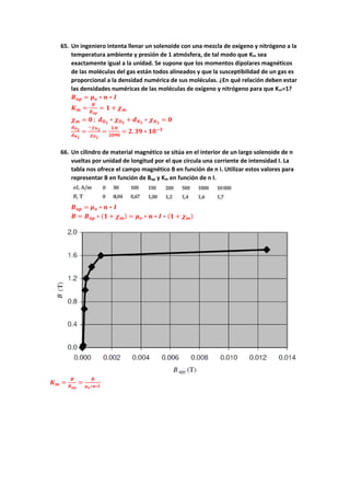 65. Un ingeniero intenta llenar un solenoide con una mezcla de oxígeno y nitrógeno a la
temperatura ambiente y presión de 1 atmósfera, de tal modo que Km sea
exactamente igual a la unidad. Se supone que los momentos dipolares magnéticos
de las moléculas del gas están todos alineados y que la susceptibilidad de un gas es
proporcional a la densidad numérica de sus moléculas. ¿En qué relación deben estar
las densidades numéricas de las moléculas de oxígeno y nitrógeno para que Km=1?
𝑩𝒂𝒑 = 𝝁𝒐 ∗ 𝒏 ∗ 𝑰
𝑲𝒎 =
𝑩
𝑩𝒂𝒑
= 𝟏 + 𝝌𝒎
𝝌𝒎 = 𝟎 ; 𝒅𝑶𝟐
∗ 𝝌𝑶𝟐
+ 𝒅𝑵𝟐
∗ 𝝌𝑵𝟐
= 𝟎
𝒅𝑶𝟐
𝒅𝑵𝟐
=
−𝝌𝑵𝟐
𝝌𝑶𝟐
=
𝟓.𝟎
𝟐𝟎𝟗𝟎
= 𝟐. 𝟑𝟗 ∗ 𝟏𝟎−𝟑
66. Un cilindro de material magnético se sitúa en el interior de un largo solenoide de n
vueltas por unidad de longitud por el que circula una corriente de intensidad I. La
tabla nos ofrece el campo magnético B en función de n I. Utilizar estos valores para
representar B en función de Bap y Km en función de n I.
𝑩𝒂𝒑 = 𝝁𝒐 ∗ 𝒏 ∗ 𝑰
𝑩 = 𝑩𝒂𝒑 ∗ (𝟏 + 𝝌𝒎) = 𝝁𝒐 ∗ 𝒏 ∗ 𝑰 ∗ (𝟏 + 𝝌𝒎)
𝑲𝒎 =
𝑩
𝑩𝒂𝒑
=
𝑩
𝝁𝒐∗𝒏∗𝑰
 