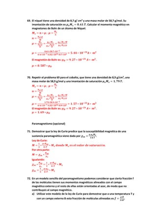 69. El níquel tiene una densidad de 8,7 g/ cm3
y una masa molar de 58,7 g/mol. Su
imantación de saturación es 𝝁𝒐𝑴𝒔 = 𝟎, 𝟔𝟏 𝑻. Calcular el momento magnético en
magnetones de Bohr de un átomo de Níquel.
𝑴𝒔 = 𝒏 ∗ 𝝁 ; 𝝁 =
𝑴𝒔
𝒏
𝒏 =
𝑵𝑨∗𝝆
𝑴
𝝁 =
𝑴𝒔
𝑵𝑨∗𝝆
𝑴
=
𝝁𝒐∗𝑴𝒔
𝝁𝒐∗
𝑵𝑨∗𝝆
𝑴
=
𝝁𝒐∗𝑴𝒔∗𝑴
𝝁𝒐∗𝑵𝑨∗𝝆
𝝁 =
𝟎.𝟔𝟏∗𝟓𝟖.𝟕∗𝟏𝟎−𝟑
𝟒∗𝝅∗𝟏𝟎−𝟕∗𝟔.𝟎𝟐∗𝟏𝟎𝟐𝟑∗𝟖.𝟕∗𝟏𝟎𝟑 = 𝟓. 𝟒𝟒 ∗ 𝟏𝟎−𝟐𝟒
𝑨 ∗ 𝒎𝟐
El magnetón de Bohr es: 𝝁𝑩 = 𝟗. 𝟐𝟕 ∗ 𝟏𝟎−𝟐𝟒
𝑨 ∗ 𝒎𝟐
.
𝝁 = 𝟎. 𝟓𝟖𝟕 ∗ 𝝁𝑩
70. Repetir el problema 69 para el cobalto, que tiene una densidad de 8,9 g/cm3
, una
masa molar de 58,9 g/mol y una imantación de saturación 𝝁𝒐𝑴𝒔 = 𝟏, 𝟕𝟗 𝑻.
𝑴𝒔 = 𝒏 ∗ 𝝁 ; 𝝁 =
𝑴𝒔
𝒏
𝒏 =
𝑵𝑨∗𝝆
𝑴
𝝁 =
𝑴𝒔
𝑵𝑨∗𝝆
𝑴
=
𝝁𝒐∗𝑴𝒔
𝝁𝒐∗
𝑵𝑨∗𝝆
𝑴
=
𝝁𝒐∗𝑴𝒔∗𝑴
𝝁𝒐∗𝑵𝑨∗𝝆
𝝁 =
𝟏.𝟕𝟗∗𝟓𝟖.𝟗∗𝟏𝟎−𝟑
𝟒∗𝝅∗𝟏𝟎−𝟕∗𝟔.𝟎𝟐∗𝟏𝟎𝟐𝟑∗𝟖.𝟗∗𝟏𝟎𝟑 = 𝟏. 𝟓𝟕 ∗ 𝟏𝟎−𝟐𝟑
𝑨 ∗ 𝒎𝟐
El magnetón de Bohr es: 𝝁𝑩 = 𝟗. 𝟐𝟕 ∗ 𝟏𝟎−𝟐𝟒
𝑨 ∗ 𝒎𝟐
.
𝝁 = 𝟏. 𝟔𝟗 ∗ 𝝁𝑩
Paramagnetismo (opcional)
71. Demostrar que la ley de Curie predice que la susceptibilidad magnética de una
sustancia paramagnética viene dada por 𝝌𝒎 =
𝝁 𝝁𝒐𝑴𝒔
𝟑 𝒌 𝑻
.
Ley de Curie:
𝑴 =
𝟏
𝟑
∗
𝝁∗𝑩𝒂𝒑
𝒌∗𝑻
∗ 𝑴𝒔 𝒅𝒐𝒏𝒅𝒆 𝑴𝒔 𝒆𝒔 𝒆𝒍 𝒗𝒂𝒍𝒐𝒓 𝒅𝒆 𝒔𝒂𝒕𝒖𝒓𝒂𝒄𝒊ó𝒏.
Por otra parte:
𝑴 = 𝝌𝒎 ∗
𝑩𝒂𝒑
𝝁𝒐
Igualando:
𝝌𝒎 ∗
𝑩𝒂𝒑
𝝁𝒐
=
𝟏
𝟑
∗
𝝁∗𝑩𝒂𝒑
𝒌∗𝑻
∗ 𝑴𝒔
𝝌𝒎 =
𝟏
𝟑
∗
𝝁∗𝝁𝒐
𝒌∗𝑻
∗ 𝑴𝒔
72. En un modelo sencillo del paramagnetismo podemos considerar que cierta fracción f
de las moléculas tienen sus momentos magnéticos alineados con el campo
magnético externo y el resto de ellas están orientadas al azar, de modo que no
contribuyen al campo magnético.
a) Utilizar este modelo de la ley de Curie para demostrar que a una temperatura T y
con un campo externo B esta fracción de moléculas alineadas es 𝒇 =
𝝁 𝑩
𝟑 𝒌𝑻
.
 