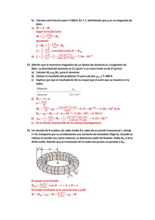 b) Calcular esta fracción para T=300 K, B= 1 T, admitiendo que μ es un magnetón de
Bohr.
a) 𝑴 = 𝒇 ∗ 𝑴𝒔
Según la ley de Curie:
𝑴 =
𝟏
𝟑
∗
𝝁∗𝑩𝒂𝒑
𝒌∗𝑻
∗ 𝑴𝒔
Igualando:
𝒇 ∗ 𝑴𝒔 =
𝟏
𝟑
∗
𝝁∗𝑩𝒂𝒑
𝒌∗𝑻
∗ 𝑴𝒔
𝒇 =
𝟏
𝟑
∗
𝝁∗𝑩
𝒌∗𝑻
; 𝒄𝒐𝒏𝒔𝒊𝒅𝒆𝒓𝒂𝒏𝒅𝒐 𝑩 = 𝑩𝒂𝒑
b) 𝒇 =
𝟏
𝟑
∗
𝝁∗𝑩
𝒌∗𝑻
=
𝟏
𝟑
∗
𝟗.𝟐𝟕∗𝟏𝟎−𝟐𝟒∗𝟏
𝟏.𝟑𝟖𝟏∗𝟏𝟎−𝟐𝟑∗𝟑𝟎𝟎
= 𝟕. 𝟒𝟔 ∗ 𝟏𝟎−𝟒
73. Admitir que el momento magnético de un átomo de aluminio es 1 magnetón de
Bohr. La densidad del aluminio es 2,7 g/cm3
y su masa molar es de 27 g/mol.
a) Calcular Ms y μo Ms, para el aluminio.
b) Utilizar el resultado del problema 71 para calcular 𝝌𝒎 a T=300 K.
c) Explicar por qué el resultado de (b) es mayor que el valor que se muestra en la
tabla:
a) 𝑴𝒔 = 𝒏 ∗ 𝝁
𝒏 =
𝑵𝑨∗𝝆
𝑴
𝑴𝒔 =
𝑵𝑨∗𝝆
𝑴
∗ 𝝁𝑩 =
𝟔.𝟎𝟐∗𝟏𝟎𝟐𝟑∗𝟐.𝟕∗𝟏𝟎𝟑
𝟎.𝟎𝟐𝟕
∗ 𝟗. 𝟐𝟕 ∗ 𝟏𝟎−𝟐𝟒
= 𝟓. 𝟓𝟖 ∗ 𝟏𝟎𝟓
𝑨/𝒎
𝑩𝑺 = 𝝁𝒐 ∗ 𝑴𝒔 = 𝟒 ∗ 𝝅 ∗ 𝟏𝟎−𝟕
∗ 𝟓. 𝟓𝟖 ∗ 𝟏𝟎𝟓
= 𝟎. 𝟕𝟎𝟏 𝑻
b) 𝝌𝒎 =
𝟏
𝟑
∗
𝝁∗𝝁𝒐
𝒌∗𝑻
∗ 𝑴𝒔 =
𝟏
𝟑
∗
𝟗.𝟐𝟕∗𝟏𝟎−𝟐𝟒∗𝟒∗𝝅∗𝟏𝟎−𝟕
𝟏.𝟑𝟖𝟏∗𝟏𝟎−𝟐𝟑∗𝟑𝟎𝟎
= 𝟓. 𝟐𝟑 ∗ 𝟏𝟎−𝟒
c) En el cálculo se prescinde de los efectos diamagnéticos.
74. Un toroide de N vueltas, de radio medio R y radio de su sección transversal r, siendo
r<<R, transporta por su arrollamiento una corriente de intesidad I (figura). Cuando se
rellena el toroide con cierto material, se denomina anillo de Rowlan. Hallar Bap y B en
dicho anillo. Admitir que la imantación M en todos los puntos es paralela a Bap.
El campo en el toroide:
𝑩𝒂𝒑 =
𝝁𝒐∗𝑵∗𝑰
𝟐∗𝝅∗𝒂
; 𝒄𝒐𝒏 𝑹 − 𝒓 < 𝒂 < 𝑹 + 𝒓
El campo resultante es la suma de éste y μoM:
𝑩 = 𝑩𝒂𝒑 + 𝝁𝒐 ∗ 𝑴 =
𝝁𝒐∗𝑵∗𝑰
𝟐∗𝝅∗𝒂
+ 𝝁𝒐 ∗ 𝑴
 