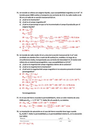 75. Un toroide se rellena con oxígeno líquido, cuya susceptibilidad magnética es 4 10-3
. El
toroide posee 2000 vueltas y transporta una corriente de 15 A. Su radio medio es de
20 cm y el radio de su sección transversal 0,8 cm.
a) ¿Cuál es la imantación?
b) ¿Cuál es el campo magnético B?
c) ¿Cuál es el porcentaje en que se ha incrementado el campo B producido por el
oxígeno líquido?
a) 𝑴 = 𝝌𝒎 ∗
𝑩𝒂𝒑
𝝁𝒐
𝑩𝒂𝒑 =
𝝁𝒐∗𝑵∗𝑰
𝟐∗𝝅∗𝒂
𝑴 = 𝝌𝒎 ∗
𝑩𝒂𝒑
𝝁𝒐
= 𝝌𝒎 ∗
𝝁𝒐∗𝑵∗𝑰
𝟐∗𝝅∗𝒂
𝝁𝒐
= 𝝌𝒎 ∗
𝑵∗𝑰
𝟐∗𝝅∗𝒂
= 𝟒 ∗ 𝟏𝟎−𝟑
∗
𝟐𝟎𝟎𝟎∗𝟏𝟓
𝟐∗𝝅∗𝟎.𝟐
= 𝟗𝟓. 𝟓 𝑨/𝒎
b) 𝑩 = 𝑩𝒂𝒑 ∗ (𝟏 + 𝝌𝒎) =
𝝁𝒐∗𝑵∗𝑰
𝟐∗𝝅∗𝒂
∗ (𝟏 + 𝝌𝒎) =
𝟒∗𝝅∗𝟏𝟎−𝟕∗𝟐𝟎𝟎𝟎∗𝟏𝟓
𝟐∗𝝅∗𝟎.𝟐
∗ (𝟏 + 𝟒 ∗ 𝟏𝟎−𝟑
)
𝑩 = 𝟑𝟎. 𝟏 ∗ 𝟏𝟎−𝟑
𝑻
c)
𝚫𝑩
𝑩
=
𝑩−𝑩𝒂𝒑
𝑩
=
𝑩𝒂𝒑∗(𝟏+𝝌𝒎)−𝑩𝒂𝒑
𝑩
=
𝑩𝒂𝒑∗𝝌𝒎
𝑩𝒂𝒑∗(𝟏+𝝌𝒎)
=
𝝌𝒎
𝟏+𝝌𝒎
=
𝟒∗𝟏𝟎−𝟑
𝟏+𝟒∗𝟏𝟎−𝟑 = 𝟑. 𝟗𝟖 ∗ 𝟏𝟎−𝟑
𝟎. 𝟑𝟗𝟖 %
76. Un toroide de radio medio 14 cm y área de la sección transversal de 3 cm2
está
arrollado con alambre fino a razón de 60 vueltas/cm, medidas a lo largo de su
circunferencia media, transportando una corriente de intensidad 4 A. El núcleo está
relleno de un material paramagnético, cuya susceptibilidad es 2,9 10-4
.
a) ¿Cuál es la magnitud del campo magnético dentro de la sustancia?
b) ¿Cuál es la magnitud de la imantación?
c) ¿Cuál sería la magnitud del campo magnético si no estuviera presente el núcleo
paramagnético?
a) 𝑩 = 𝑩𝒂𝒑 ∗ (𝟏 + 𝝌𝒎)
𝑩𝒂𝒑 =
𝝁𝒐∗𝑵∗𝑰
𝟐∗𝝅∗𝒂
= 𝝁𝒐 ∗ 𝒏 ∗ 𝑰
𝑩 = 𝝁𝒐 ∗ 𝒏 ∗ 𝑰 ∗ (𝟏 + 𝝌𝒎) = 𝟒 ∗ 𝝅 ∗ 𝟏𝟎−𝟕
∗ 𝟔𝟎 ∗ 𝟏𝟎𝟐
∗ 𝟒 ∗ (𝟏 + 𝟐. 𝟗 ∗ 𝟏𝟎−𝟒
)
𝑩 = 𝟑𝟎. 𝟐 ∗ 𝟏𝟎−𝟑
𝑻
b) 𝑴 = 𝝌𝒎 ∗
𝑩𝒂𝒑
𝝁𝒐
= 𝝌𝒎 ∗ 𝒏 ∗ 𝑰 = 𝟐. 𝟗 ∗ 𝟏𝟎−𝟒
∗ 𝟔𝟎 ∗ 𝟏𝟎𝟐
∗ 𝟒 = 𝟔. 𝟗𝟔 𝑨/𝒎
c) 𝑩 = 𝑩𝒂𝒑 = 𝝁𝒐 ∗ 𝒏 ∗ 𝑰 = 𝟒 ∗ 𝝅 ∗ 𝟏𝟎−𝟕
∗ 𝟔𝟎 ∗ 𝟏𝟎𝟐
∗ 𝟒 = 𝟑𝟎. 𝟐 ∗ 𝟏𝟎−𝟑
𝑻
Ferromagnetismo
77. En el caso del hierro recocido la permeabilidad Km tiene un valor máximo de unos
5500 para 𝑩𝒂𝒑 = 𝟏, 𝟓𝟕 𝟏𝟎−𝟒
𝑻. Hallar M y B cuando Km es máximo.
𝑩 = 𝑲𝒎 ∗ 𝑩𝒂𝒑 = 𝟓𝟓𝟎𝟎 ∗ 𝟏. 𝟓𝟕 ∗ 𝟏𝟎−𝟒
= 𝟎. 𝟖𝟔𝟒 𝑻
𝑴 = (𝑲𝒎 − 𝟏) ∗
𝑩𝒂𝒑
𝝁𝒐
= (𝟓𝟓𝟎𝟎 − 𝟏) ∗
𝟏.𝟓𝟕∗𝟏𝟎−𝟒
𝟒∗𝝅∗𝟏𝟎−𝟕 = 𝟔. 𝟖𝟕 ∗ 𝟏𝟎−𝟓
𝑨/𝒎
78. La imantación de saturación en el caso del hierro recocido tiene lugar cuando
Bap=0,201 T. Hallar la permeabilidad μ y la permeabilidad relativa Km en la saturación
(ver tabla).
𝝁 = (𝟏 + 𝝌𝒎) ∗ 𝝁𝒐
 