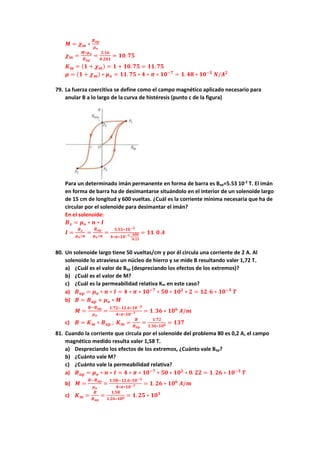 𝑴 = 𝝌𝒎 ∗
𝑩𝒂𝒑
𝝁𝒐
𝝌𝒎 =
𝑴∗𝝁𝒐
𝑩𝒂𝒑
=
𝟐.𝟏𝟔
𝟎.𝟐𝟎𝟏
= 𝟏𝟎. 𝟕𝟓
𝑲𝒎 = (𝟏 + 𝝌𝒎) = 𝟏 + 𝟏𝟎. 𝟕𝟓 = 𝟏𝟏. 𝟕𝟓
𝝁 = (𝟏 + 𝝌𝒎) ∗ 𝝁𝒐 = 𝟏𝟏. 𝟕𝟓 ∗ 𝟒 ∗ 𝝅 ∗ 𝟏𝟎−𝟕
= 𝟏. 𝟒𝟖 ∗ 𝟏𝟎−𝟓
𝑵/𝑨𝟐
79. La fuerza coercitiva se define como el campo magnético aplicado necesario para
anular B a lo largo de la curva de histéresis (punto c de la figura)
Para un determinado imán permanente en forma de barra es Bap=5.53 10-2
T. El imán
en forma de barra ha de desimantarse situándolo en el interior de un solenoide largo
de 15 cm de longitud y 600 vueltas. ¿Cuál es la corriente mínima necesaria que ha de
circular por el solenoide para desimantar el imán?
En el solenoide:
𝑩𝒙 = 𝝁𝒐 ∗ 𝒏 ∗ 𝑰
𝑰 =
𝑩𝒙
𝝁𝒐∗𝒏
=
𝑩𝒂𝒑
𝝁𝒐∗𝒏
=
𝟓.𝟓𝟑∗𝟏𝟎−𝟐
𝟒∗𝝅∗𝟏𝟎−𝟕∗
𝟔𝟎𝟎
𝟎.𝟏𝟓
= 𝟏𝟏. 𝟎 𝑨
80. Un solenoide largo tiene 50 vueltas/cm y por él circula una corriente de 2 A. Al
solenoide lo atraviesa un núcleo de hierro y se mide B resultando valer 1,72 T.
a) ¿Cuál es el valor de Bap (despreciando los efectos de los extremos)?
b) ¿Cuál es el valor de M?
c) ¿Cuál es la permeabilidad relativa Km en este caso?
a) 𝑩𝒂𝒑 = 𝝁𝒐 ∗ 𝒏 ∗ 𝑰 = 𝟒 ∗ 𝝅 ∗ 𝟏𝟎−𝟕
∗ 𝟓𝟎 ∗ 𝟏𝟎𝟐
∗ 𝟐 = 𝟏𝟐. 𝟔 ∗ 𝟏𝟎−𝟑
𝑻
b) 𝑩 = 𝑩𝒂𝒑 + 𝝁𝒐 ∗ 𝑴
𝑴 =
𝑩−𝑩𝒂𝒑
𝝁𝒐
=
𝟏.𝟕𝟐−𝟏𝟐.𝟔∗𝟏𝟎−𝟑
𝟒∗𝝅∗𝟏𝟎−𝟕 = 𝟏. 𝟑𝟔 ∗ 𝟏𝟎𝟔
𝑨/𝒎
c) 𝑩 = 𝑲𝒎 ∗ 𝑩𝒂𝒑 ; 𝑲𝒎 =
𝑩
𝑩𝒂𝒑
=
𝟏.𝟕𝟐
𝟏.𝟑𝟔∗𝟏𝟎𝟔 = 𝟏𝟑𝟕
81. Cuando la corriente que circula por el solenoide del problema 80 es 0,2 A, el campo
magnético medido resulta valer 1,58 T.
a) Despreciando los efectos de los extremos, ¿Cuánto vale Bap?
b) ¿Cuánto vale M?
c) ¿Cuánto vale la permeabilidad relativa?
a) 𝑩𝒂𝒑 = 𝝁𝒐 ∗ 𝒏 ∗ 𝑰 = 𝟒 ∗ 𝝅 ∗ 𝟏𝟎−𝟕
∗ 𝟓𝟎 ∗ 𝟏𝟎𝟐
∗ 𝟎. 𝟐𝟐 = 𝟏. 𝟐𝟔 ∗ 𝟏𝟎−𝟑
𝑻
b) 𝑴 =
𝑩−𝑩𝒂𝒑
𝝁𝒐
=
𝟏.𝟓𝟖−𝟏𝟐.𝟔∗𝟏𝟎−𝟑
𝟒∗𝝅∗𝟏𝟎−𝟕 = 𝟏. 𝟐𝟔 ∗ 𝟏𝟎𝟔
𝑨/𝒎
c) 𝑲𝒎 =
𝑩
𝑩𝒂𝒑
=
𝟏.𝟓𝟖
𝟏.𝟐𝟔∗𝟏𝟎𝟔 = 𝟏. 𝟐𝟓 ∗ 𝟏𝟎𝟑
 