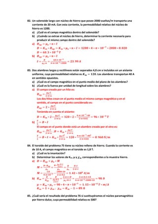 82. Un solenoide largo con núcleo de hierro que posee 2000 vueltas/m transporta una
corriente de 20 mA. Con esta corriente, la permeabilidad relativa del núcleo de
hierro es 1200.
a) ¿Cuál es el campo magnético dentro del solenoide?
b) ¿Cuándo se extrae el núcleo de hierro, determinar la corriente necesaria para
producir el mismo campo dentro del solenoide?
a) 𝑩𝒂𝒑 = 𝝁𝒐 ∗ 𝒏 ∗ 𝑰
𝑩 = 𝑲𝒎 ∗ 𝑩𝒂𝒑 = 𝑲𝒎 ∗ 𝝁𝒐 ∗ 𝒏 ∗ 𝑰 = 𝟏𝟐𝟎𝟎 ∗ 𝟒 ∗ 𝝅 ∗ 𝟏𝟎−𝟕
∗ 𝟐𝟎𝟎𝟎 ∗ 𝟎. 𝟎𝟐𝟎
𝑩 = 𝟔𝟎. 𝟑 ∗ 𝟏𝟎−𝟑
𝑻
b) 𝑩𝒂𝒑 = 𝝁𝒐 ∗ 𝒏 ∗ 𝑰
𝑰 =
𝑩
𝝁𝒐∗𝒏
=
𝟔𝟎.𝟑∗𝟏𝟎−𝟑
𝟒∗𝝅∗𝟏𝟎−𝟕∗𝟐𝟎𝟎𝟎
= 𝟐𝟑. 𝟗𝟗 𝑨
83. Dos alambres largos y rectilíneos están separados 4,0 cm e incluidos en un aislante
uniforme, cuya permeabilidad relativa es 𝑲𝒎 = 𝟏𝟐𝟎. Los alambres transportan 40 A
en sentidos opuestos.
a) ¿Cuál es el campo magnético en el punto medio del plano de los alambres?
b) ¿Cuál es la fuerza por unidad de longitud sobre los alambres?
a) El campo creado por un hilo es:
𝑩𝒂𝒑 =
𝝁𝟎∗𝑰
𝟐∗𝝅∗𝒂
Los dos hilos crean en el punto medio el mismo campo magnético y en el
sentido, el campo en el punto considerado es:
𝑩𝒂𝒑 = 𝟐 ∗
𝝁𝟎∗𝑰
𝟐∗𝝅∗𝒂
Teniendo en cuenta el aislante:
𝑩 = 𝑲𝒎 ∗ 𝟐 ∗
𝝁𝟎∗𝑰
𝟐∗𝝅∗𝒂
= 𝟏𝟐𝟎 ∗ 𝟐 ∗
𝟒∗𝝅∗𝟏𝟎−𝟕∗𝟒𝟎
𝟐∗𝝅∗𝟎.𝟎𝟐
= 𝟗𝟔 ∗ 𝟏𝟎−𝟑
𝑻
b)
𝑭
𝑳
= 𝑩 ∗ 𝑰
El campo en el punto donde está un alambre creado por el otro es:
𝑩𝒂𝒑 =
𝝁𝟎∗𝑰
𝟐∗𝝅∗𝒂
; 𝑩 = 𝑲𝒎 ∗
𝝁𝟎∗𝑰
𝟐∗𝝅∗𝒂
𝑭
𝑳
= 𝑩 ∗ 𝑰 = 𝑲𝒎 ∗
𝝁𝟎∗𝑰𝟐
𝟐∗𝝅∗𝒂
= 𝟏𝟐𝟎 ∗
𝟒∗𝝅∗𝟏𝟎−𝟕∗𝟒𝟎𝟐
𝟐∗𝝅∗𝟎.𝟎𝟒
= 𝟎. 𝟗𝟔𝟎 𝑵/𝒎
84. El toroide del problema 75 tiene su núcleo relleno de hierro. Cuando la corriente es
de 10 A, el campo magnético en el toroide es 1,8 T.
a) ¿Cuál es la imantación?
b) Determinar los valores de Km, μ y 𝝌𝒎 correspondientes a la muestra hierro.
a) 𝑩 = 𝑩𝒂𝒑 + 𝝁𝒐 ∗ 𝑴
𝑴 =
𝑩−𝑩𝒂𝒑
𝝁𝒐
=
𝑩−
𝝁𝒐∗𝑵∗𝑰
𝟐∗𝝅∗𝒓
𝝁𝒐
=
𝑩
𝝁𝒐
−
𝑵∗𝑰
𝟐∗𝝅∗𝒓
𝑴 =
𝟏.𝟖
𝟒∗𝝅∗𝟏𝟎−𝟕 −
𝟐𝟎𝟎𝟎∗𝟏𝟎
𝟐∗𝝅∗𝟎.𝟐
= 𝟏. 𝟒𝟐 ∗ 𝟏𝟎𝟔
𝑨/𝒎
b) 𝑲𝒎 =
𝑩
𝑩𝒂𝒑
=
𝑩
𝝁𝒐∗𝑵∗𝑰
𝟐∗𝝅∗𝒓
=
𝟐∗𝝅∗𝒓∗𝑩
𝝁𝒐∗𝑵∗𝑰
=
𝟐∗𝝅∗𝟎.𝟐∗𝟏.𝟖
𝟒∗𝝅∗𝟏𝟎−𝟕∗𝟐𝟎𝟎𝟎∗𝟏𝟎
= 𝟗𝟎. 𝟎
𝝁 = 𝑲𝒎 ∗ 𝝁𝒐 = 𝟗𝟎 ∗ 𝟒 ∗ 𝝅 ∗ 𝟏𝟎−𝟕
= 𝟏. 𝟏𝟑 ∗ 𝟏𝟎−𝟒
𝑻 ∗ 𝒎/𝑨
𝑲𝒎 = 𝟏 + 𝝌𝒎 ; 𝝌𝒎 = 𝑲𝒎 − 𝟏 = 𝟖𝟗. 𝟎
85. ¿Cuál sería el resultado del problema 76 si sustituyéramos el núcleo paramagnético
por hierro dulce, cuya permeabilidad relativa es 500?
 