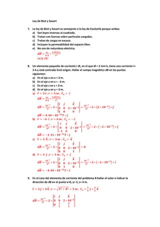 Ley de Biot y Savart
7. La ley de Biot y Savart es semejante a la ley de Coulomb porque ambas
a) Son leyes inversas al cuadrado.
b) Tratan con fuerzas sobre partículas cargadas.
c) Tratan de cargas en exceso.
d) Incluyen la permeabilidad del espacio libre.
e) No son de naturaleza eléctrica.
𝒅𝑩
⃗⃗ =
𝝁𝒐
𝟒∗𝝅
∗
𝑰∗𝒅𝒍⊗𝒓𝒖
⃗⃗⃗⃗
𝒓𝟐
(𝒂)𝒚 (𝒃)
8. Un elemento pequeño de corriente I dl, en el que dl = 2 mm k, tiene una corriente I=
2 A y está centrado Enel origen. Hallar el campo magnético dB en los puntos
siguientes:
a) En el eje x en x = 3 m.
b) En el eje x en x = - 6 m.
c) En el eje z en z = 3 m.
d) En el eje y en y = 3 m.
a) 𝒓
⃗ = 𝟑 𝒊 ; 𝒓 = 𝟑 𝒎 ; 𝒓
⃗ 𝒖 = 𝒊
𝒅𝑩
⃗⃗ =
𝝁𝒐
𝟒∗𝝅
∗
𝑰∗𝒅𝒍⊗𝒓𝒖
⃗⃗⃗⃗
𝒓𝟐
𝒅𝑩
⃗⃗ =
𝟏𝟎−𝟕
𝟑𝟐 ∗ 𝟐 ∗ |
𝒊 𝒋 𝒌
⃗
⃗
𝟎 𝟎 𝟐 ∗ 𝟏𝟎−𝟑
𝟏 𝟎 𝟎
| =
𝟏𝟎−𝟕
𝟑𝟐 ∗ 𝟐 ∗ (𝟐 ∗ 𝟏𝟎−𝟑
) ∗ 𝒋
𝒅𝑩
⃗⃗ = 𝟒. 𝟒𝟒 ∗ 𝟏𝟎−𝟏𝟏
𝑻 ∗ 𝒋
b) 𝒓
⃗ = −𝟔 𝒊 ; 𝒓 = 𝟔 𝒎 ; 𝒓
⃗ 𝒖 = − 𝒊
𝒅𝑩
⃗⃗ =
𝟏𝟎−𝟕
𝟔𝟐 ∗ 𝟐 ∗ |
𝒊 𝒋 𝒌
⃗
⃗
𝟎 𝟎 𝟐 ∗ 𝟏𝟎−𝟑
−𝟏 𝟎 𝟎
| =
𝟏𝟎−𝟕
𝟔𝟐 ∗ 𝟐 ∗ (−𝟐 ∗ 𝟏𝟎−𝟑
) ∗ 𝒋
𝒅𝑩
⃗⃗ = −𝟏. 𝟏𝟏 ∗ 𝟏𝟎−𝟏𝟏
𝑻 ∗ 𝒋
c) 𝒓
⃗ = 𝟑 𝒌
⃗
⃗ ; 𝒓 = 𝟑 𝒎 ; 𝒓
⃗ 𝒖 = 𝒌
⃗
⃗
𝒅𝑩
⃗⃗ =
𝟏𝟎−𝟕
𝟑𝟐 ∗ 𝟐 ∗ |
𝒊 𝒋 𝒌
⃗
⃗
𝟎 𝟎 𝟐 ∗ 𝟏𝟎−𝟑
𝟎 𝟎 𝟏
| = 𝟎
d) 𝒓
⃗ = 𝟑 𝒋 ; 𝒓 = 𝟑 𝒎 ; 𝒓
⃗ 𝒖 = 𝒋
𝒅𝑩
⃗⃗ =
𝟏𝟎−𝟕
𝟑𝟐 ∗ 𝟐 ∗ |
𝒊 𝒋 𝒌
⃗
⃗
𝟎 𝟎 𝟐 ∗ 𝟏𝟎−𝟑
𝟎 𝟏 𝟎
| =
𝟏𝟎−𝟕
𝟑𝟐 ∗ 𝟐 ∗ (−𝟐 ∗ 𝟏𝟎−𝟑
) ∗ 𝒊
𝒅𝑩
⃗⃗ = −𝟒. 𝟒𝟒 ∗ 𝟏𝟎−𝟏𝟏
𝑻 ∗ 𝒊
9. En el caso del elemento de corriente del problema 8 hallar el valor e indicar la
dirección de dB en el punto x=0, y= 3, z= 4 m.
𝒓
⃗ = 𝟑 𝒋 + 𝟒 𝒌
⃗
⃗ ; 𝒓 = √𝟑𝟐 + 𝟒𝟐 = 𝟓 𝒎 ; 𝒓
⃗ 𝒖 =
𝟑
𝟓
𝒋 +
𝟒
𝟓
𝒌
⃗
⃗
𝒅𝑩
⃗⃗ =
𝟏𝟎−𝟕
𝟓𝟐 ∗ 𝟐 ∗ |
𝒊 𝒋 𝒌
⃗
⃗
𝟎 𝟎 𝟐 ∗ 𝟏𝟎−𝟑
𝟎
𝟑
𝟓
𝟒
𝟓
|
 