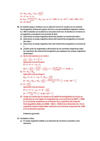 𝑩 = 𝑲𝒎 ∗ 𝑩𝒂𝒑 = 𝑲𝒎 ∗
𝝁𝒐∗𝑵∗𝑰
𝟐∗𝝅∗𝒓
𝑵 = 𝟐 ∗ 𝝅 ∗ 𝒓 ∗ 𝒏
B= 𝑲𝒎 ∗
𝝁𝒐∗𝟐∗𝝅∗𝒓∗𝒏∗𝑰
𝟐∗𝝅∗𝒓
= 𝑲𝒎 ∗ 𝝁𝒐 ∗ 𝒏 ∗ 𝑰 = 𝟓𝟎𝟎 ∗ 𝟒 ∗ 𝝅 ∗ 𝟏𝟎−𝟕
∗ (𝟔𝟎 ∗ 𝟏𝟎𝟎) ∗ 𝟎. 𝟐
𝑩 = 𝟎. 𝟕𝟓𝟒 𝑻
86. Un alambre largo y rectilíneo con un radio de 1,0 mm se recubre con un material
ferromagnético aislante de espesor 3,0 mm y una permeabilidad magnética relativa
Km= 400. El alambre así recubierto se encuentra Enel aire. El alambre en sí mismo no
es magnético y transporta una corriente de 40 A.
a) Determinar el campo magnético dentro del alambre en función del radio r.
b) Determinar el campo magnético dentro del material ferromagnético en función
del radio r.
c) Determinar el campo magnético fuera del material ferromagnético en función de
r.
d) ¿Cuáles serán las magnitudes y direcciones de las corrientes amperianas sobre
las superficies del material ferromagnético que expliquen los campos magnéticos
observados?
a) Dentro del alambre en un radio r:
𝑰
𝝅∗𝒂𝟐 =
𝑰𝑪
𝝅∗𝒓𝟐 ; 𝑰𝒄 =
𝒓𝟐
𝒂𝟐 ∗ 𝑰
Aplicando la ley de Ampere:
𝑩 ∗ 𝟐 ∗ 𝝅 ∗ 𝒓 = 𝝁𝒐 ∗ 𝑰𝒄
𝑩(𝒓) =
𝝁𝒐∗𝑰𝒄
𝟐∗𝝅∗𝒓
=
𝝁𝒐∗
𝒓𝟐
𝒂𝟐∗𝑰
𝟐∗𝝅∗𝒓
=
𝝁𝒐∗𝑰
𝟐∗𝝅∗𝒂𝟐 ∗ 𝒓 =
𝟒∗𝝅∗𝟏𝟎−𝟕∗𝟒𝟎
𝟐∗𝝅∗𝟎.𝟎𝟎𝟏𝟐 ∗ 𝒓 = 𝟖. 𝟎𝟎 ∗ 𝒓
b) 𝑩 = 𝑲𝒎 ∗ 𝑩𝒂𝒑
Aplicando la ley de Ampere:
𝑩𝒂𝒑 ∗ 𝟐 ∗ 𝝅 ∗ 𝒓 = 𝝁𝒐 ∗ 𝑰 ; 𝑩𝒂𝒑 =
𝝁𝒐∗𝑰
𝟐∗𝝅∗𝒓
𝑩 = 𝑲𝒎 ∗ 𝑩𝒂𝒑 = 𝑲𝒎 ∗
𝝁𝒐∗𝑰
𝟐∗𝝅∗𝒓
=
𝟒𝟎𝟎∗𝟒∗𝝅∗𝟏𝟎−𝟕∗𝟒𝟎
𝟐∗𝝅
∗
𝟏
𝒓
= 𝟑. 𝟐𝟎 ∗ 𝟏𝟎−𝟑
∗
𝟏
𝒓
c) 𝑩 =
𝝁𝒐∗𝑰
𝟐∗𝝅∗𝒓
Aplicando la ley de Ampere:
𝑩 ∗ 𝟐 ∗ 𝝅 ∗ 𝒓 = 𝝁𝒐 ∗ 𝑰 ; 𝑩 =
𝝁𝒐∗𝑰
𝟐∗𝝅∗𝒓
𝑩 =
𝟒∗𝝅∗𝟏𝟎−𝟕∗𝟒𝟎
𝟐∗𝝅
∗
𝟏
𝒓
= 𝟖. 𝟎𝟎 ∗ 𝟏𝟎−𝟔
∗
𝟏
𝒓
d) Tenga en cuenta que el campo en la región ferromagnética es el que se
produciría en una región no magnética por una corriente de 400*I = 1600
A. La corriente amperiana en el interior de la superficie del material
ferromagnético debe ser (1600 − 40) A = 1560 A en la dirección de I. En la
superficie exterior debe haber entonces una corriente amperiana de 1560
A en la dirección opuesta.
Problemas generales
87. Verdadero o falso
a) El campo magnético debido a un elemento de corriente es paralelo a este
elemento.
 