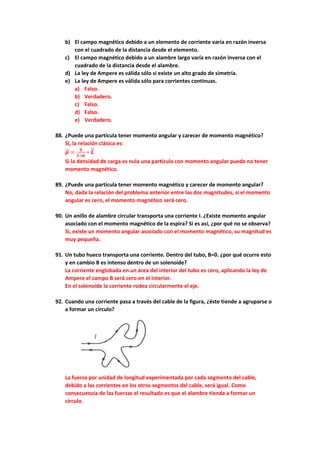 b) El campo magnético debido a un elemento de corriente varía en razón inversa
con el cuadrado de la distancia desde el elemento.
c) El campo magnético debido a un alambre largo varía en razón inversa con el
cuadrado de la distancia desde el alambre.
d) La ley de Ampere es válida sólo si existe un alto grado de simetría.
e) La ley de Ampere es válida sólo para corrientes continuas.
a) Falso.
b) Verdadero.
c) Falso.
d) Falso.
e) Verdadero.
88. ¿Puede una partícula tener momento angular y carecer de momento magnético?
Si, la relación clásica es:
𝝁
⃗
⃗ =
𝒒
𝟐∗𝒎
∗ 𝑳
⃗
⃗
Si la densidad de carga es nula una partícula con momento angular puede no tener
momento magnético.
89. ¿Puede una partícula tener momento magnético y carecer de momento angular?
No, dada la relación del problema anterior entre las dos magnitudes, si el momento
angular es cero, el momento magnético será cero.
90. Un anillo de alambre circular transporta una corriente I. ¿Existe momento angular
asociado con el momento magnético de la espira? Si es así, ¿por qué no se observa?
Si, existe un momento angular asociado con el momento magnético, su magnitud es
muy pequeña.
91. Un tubo hueco transporta una corriente. Dentro del tubo, B=0. ¿por qué ocurre esto
y en cambio B es intenso dentro de un solenoide?
La corriente englobada en un área del interior del tubo es cero, aplicando la ley de
Ampere el campo B será cero en el interior.
En el solenoide la corriente rodea circularmente el eje.
92. Cuando una corriente pasa a través del cable de la figura, ¿éste tiende a agruparse o
a formar un círculo?
La fuerza por unidad de longitud experimentada por cada segmento del cable,
debido a las corrientes en los otros segmentos del cable, será igual. Como
consecuencia de las fuerzas el resultado es que el alambre tienda a formar un
círculo.
 