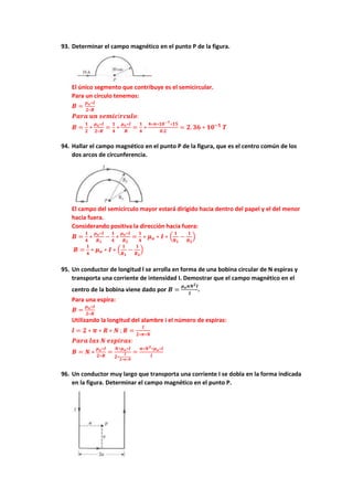93. Determinar el campo magnético en el punto P de la figura.
El único segmento que contribuye es el semicircular.
Para un circulo tenemos:
𝑩 =
𝝁𝒐∗𝑰
𝟐∗𝑹
𝑷𝒂𝒓𝒂 𝒖𝒏 𝒔𝒆𝒎𝒊𝒄í𝒓𝒄𝒖𝒍𝒐:
𝑩 =
𝟏
𝟐
∗
𝝁𝒐∗𝑰
𝟐∗𝑹
=
𝟏
𝟒
∗
𝝁𝒐∗𝑰
𝑹
=
𝟏
𝟒
∗
𝟒∗𝝅∗𝟏𝟎−𝟕∗𝟏𝟓
𝟎.𝟐
= 𝟐. 𝟑𝟔 ∗ 𝟏𝟎−𝟓
𝑻
94. Hallar el campo magnético en el punto P de la figura, que es el centro común de los
dos arcos de circunferencia.
El campo del semicírculo mayor estará dirigido hacia dentro del papel y el del menor
hacia fuera.
Considerando positiva la dirección hacia fuera:
𝑩 =
𝟏
𝟒
∗
𝝁𝒐∗𝑰
𝑹𝟏
−
𝟏
𝟒
∗
𝝁𝒐∗𝑰
𝑹𝟐
=
𝟏
𝟒
∗ 𝝁𝒐 ∗ 𝑰 ∗ (
𝟏
𝑹𝟏
−
𝟏
𝑹𝟐
)
𝑩 =
𝟏
𝟒
∗ 𝝁𝒐 ∗ 𝑰 ∗ (
𝟏
𝑹𝟏
−
𝟏
𝑹𝟐
)
95. Un conductor de longitud l se arrolla en forma de una bobina circular de N espiras y
transporta una corriente de intensidad I. Demostrar que el campo magnético en el
centro de la bobina viene dado por 𝑩 =
𝝁𝒐𝝅𝑵𝟐𝑰
𝒍
.
Para una espira:
𝑩 =
𝝁𝒐∗𝑰
𝟐∗𝑹
Utilizando la longitud del alambre i el número de espiras:
𝒍 = 𝟐 ∗ 𝝅 ∗ 𝑹 ∗ 𝑵 ; 𝑹 =
𝒍
𝟐∗𝝅∗𝑵
𝑷𝒂𝒓𝒂 𝒍𝒂𝒔 𝑵 𝒆𝒔𝒑𝒊𝒓𝒂𝒔:
𝑩 = 𝑵 ∗
𝝁𝒐∗𝑰
𝟐∗𝑹
=
𝑵∗𝝁𝒐∗𝑰
𝟐∗
𝒍
𝟐∗𝝅∗𝑵
=
𝝅∗𝑵𝟐∗𝝁𝒐∗𝑰
𝒍
96. Un conductor muy largo que transporta una corriente I se dobla en la forma indicada
en la figura. Determinar el campo magnético en el punto P.
 