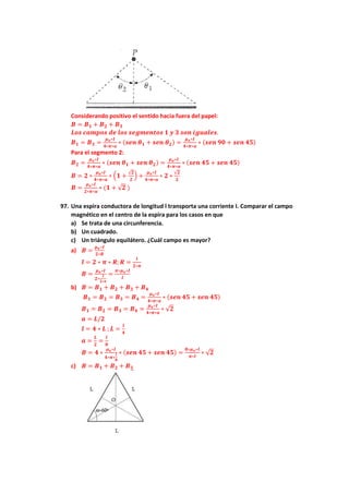 Considerando positivo el sentido hacia fuera del papel:
𝑩 = 𝑩𝟏 + 𝑩𝟐 + 𝑩𝟑
𝑳𝒐𝒔 𝒄𝒂𝒎𝒑𝒐𝒔 𝒅𝒆 𝒍𝒐𝒔 𝒔𝒆𝒈𝒎𝒆𝒏𝒕𝒐𝒔 𝟏 𝒚 𝟑 𝒔𝒐𝒏 𝒊𝒈𝒖𝒂𝒍𝒆𝒔.
𝑩𝟏 = 𝑩𝟑 =
𝝁𝒐∗𝑰
𝟒∗𝝅∗𝒂
∗ (𝒔𝒆𝒏 𝜽𝟏 + 𝒔𝒆𝒏 𝜽𝟐) =
𝝁𝒐∗𝑰
𝟒∗𝝅∗𝒂
∗ (𝒔𝒆𝒏 𝟗𝟎 + 𝒔𝒆𝒏 𝟒𝟓)
Para el segmento 2:
𝑩𝟐 =
𝝁𝒐∗𝑰
𝟒∗𝝅∗𝒂
∗ (𝒔𝒆𝒏 𝜽𝟏 + 𝒔𝒆𝒏 𝜽𝟐) =
𝝁𝒐∗𝑰
𝟒∗𝝅∗𝒂
∗ (𝒔𝒆𝒏 𝟒𝟓 + 𝒔𝒆𝒏 𝟒𝟓)
𝑩 = 𝟐 ∗
𝝁𝒐∗𝑰
𝟒∗𝝅∗𝒂
∗ (𝟏 +
√𝟐
𝟐
) +
𝝁𝒐∗𝑰
𝟒∗𝝅∗𝒂
∗ 𝟐 ∗
√𝟐
𝟐
𝑩 =
𝝁𝒐∗𝑰
𝟐∗𝝅∗𝒂
∗ (𝟏 + √𝟐 )
97. Una espira conductora de longitud l transporta una corriente I. Comparar el campo
magnético en el centro de la espira para los casos en que
a) Se trata de una circunferencia.
b) Un cuadrado.
c) Un triángulo equilátero. ¿Cuál campo es mayor?
a) 𝑩 =
𝝁𝒐∗𝑰
𝟐∗𝑹
𝒍 = 𝟐 ∗ 𝝅 ∗ 𝑹; 𝑹 =
𝒍
𝟐∗𝝅
𝑩 =
𝝁𝒐∗𝑰
𝟐∗
𝒍
𝟐∗𝝅
=
𝝅∗𝝁𝒐∗𝑰
𝒍
b) 𝑩 = 𝑩𝟏 + 𝑩𝟐 + 𝑩𝟑 + 𝑩𝟒
𝑩𝟏 = 𝑩𝟐 = 𝑩𝟑 = 𝑩𝟒 =
𝝁𝒐∗𝑰
𝟒∗𝝅∗𝒂
∗ (𝒔𝒆𝒏 𝟒𝟓 + 𝒔𝒆𝒏 𝟒𝟓)
𝑩𝟏 = 𝑩𝟐 = 𝑩𝟑 = 𝑩𝟒 =
𝝁𝒐∗𝑰
𝟒∗𝝅∗𝒂
∗ √𝟐
𝒂 = 𝑳/𝟐
𝒍 = 𝟒 ∗ 𝑳 ; 𝑳 =
𝒍
𝟒
𝒂 =
𝑳
𝟐
=
𝒍
𝟖
𝑩 = 𝟒 ∗
𝝁𝒐∗𝑰
𝟒∗𝝅∗
𝒍
𝟖
∗ (𝒔𝒆𝒏 𝟒𝟓 + 𝒔𝒆𝒏 𝟒𝟓) =
𝟖∗𝝁𝒐∗𝑰
𝝅∗𝒍
∗ √𝟐
c) 𝑩 = 𝑩𝟏 + 𝑩𝟐 + 𝑩𝟑
 