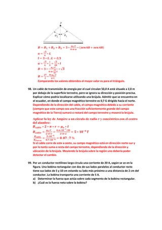 𝑩 = 𝑩𝟏 + 𝑩𝟐 + 𝑩𝟑 = 𝟑 ∗
𝝁𝒐∗𝑰
𝟒∗𝝅∗𝒂
∗ (𝒔𝒆𝒏 𝟔𝟎 + 𝒔𝒆𝒏 𝟔𝟎)
𝒂 =
√𝟑
𝟔
∗ 𝑳
𝒍 = 𝟑 ∗ 𝑳 ; 𝑳 = 𝒍/𝟑
𝒂 =
√𝟑
𝟔
∗
𝒍
𝟑
=
√𝟑
𝟏𝟖
∗ 𝒍
𝑩 = 𝟑 ∗
𝝁𝒐∗𝑰
𝟒∗𝝅∗
√𝟑
𝟏𝟖
∗𝒍
∗ √𝟑
𝑩 =
𝟐𝟕
𝟐
∗
𝟖∗𝝁𝒐∗𝑰
𝝅∗𝒍
Comparando los valores obtenidos el mayor valor es para el triángulo.
98. Un cable de transmisión de energía por el cual circulan 50,0 A está situado a 2,0 m
por debajo de la superficie terrestre, pero se ignora su dirección y posición precisa.
Explicar cómo podría localizarse utilizando una brújula. Admitir que se encuentra en
el ecuador, en donde el campo magnético terrestre es 0,7 G dirigido hacia el norte.
Dependiendo de la dirección del cable, el campo magnético debido a su corriente
(siempre que este campo sea una fracción suficientemente grande del campo
magnético de la Tierra) sumará o restará del campo terrestre y moverá la brújula.
Aplicar la ley de Ampère a un círculo de radio r y concéntrico con el centro
del alambre:
𝑩𝒄𝒂𝒃𝒍𝒆 ∗ 𝟐 ∗ 𝝅 ∗ 𝒓 = 𝝁𝒐 ∗ 𝑰
𝑩𝒄𝒂𝒃𝒍𝒆 =
𝝁𝒐∗𝑰
𝟐∗𝝅∗𝒓
=
𝟒∗𝝅∗𝟏𝟎−𝟕
∗𝟓𝟎
𝟐∗𝝅∗𝟐
= 𝟓 ∗ 𝟏𝟎−𝟔
𝑻
𝑩𝒄𝒂𝒃𝒍𝒆
𝑩𝑻𝒊𝒆𝒓𝒓𝒂
=
𝟓∗𝟏𝟎−𝟔
𝟎.𝟕∗𝟏𝟎−𝟒 = 𝟎. 𝟎𝟕 ; 𝟕 %
Si el cable corre de este a oeste, su campo magnético está en dirección norte-sur y
por lo tanto suma o resta del campo terrestre, dependiendo de la dirección y
ubicación de la brújula. Moviendo la brújula sobre la región uno debería poder
detectar el cambio.
99. Por un conductor rectilíneo largo circula una corriente de 20 A, según se ve en la
figura. Una bobina rectangular con dos de sus lados paralelos al conductor recto
tiene sus lados de 5 y 10 cm estando su lado más próximo a una distancia de 2 cm del
conductor. La bobina transporta una corriente de 5 A.
a) Determinar la fuerza que actúa sobre cada segmento de la bobina rectangular.
b) ¿Cuál es la fuerza neta sobre la bobina?
 