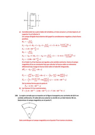 a) Considerando los cuatro lados de la bobina, el más cercano 1, el más lejano 2, el
superior 3 y el inferior 4.
Un campo dirigido hacia dentro del papel lo consideramos negativo y hacia fuera
positivo.
𝑩𝟏 = −
𝝁𝒐∗𝑰
𝟐∗𝝅∗𝑹𝟏
𝑭𝟏 = 𝑰𝑩 ∗ 𝒍 ∗ 𝑩𝟏 ∗ 𝒊 = 𝑰𝑩 ∗ 𝒍 ∗
𝝁𝒐∗𝑰
𝟐∗𝝅∗𝑹𝟏
∗ 𝒊 = 𝟓 ∗ 𝟎. 𝟏 ∗
𝟒∗𝝅∗𝟏𝟎−𝟕∗𝟐𝟎
𝟐∗𝝅∗𝟎.𝟎𝟐
∗ 𝒊
𝑭𝟏 = 𝟏. 𝟎 ∗ 𝟏𝟎−𝟒 𝑵
𝒎
∗ 𝒊
𝑩𝟐 = −
𝝁𝒐∗𝑰
𝟐∗𝝅∗𝑹𝟐
𝑭𝟐 = −𝑰𝑩 ∗ 𝒍 ∗ 𝑩𝟐 ∗ 𝒊 = −𝑰𝑩 ∗ 𝒍 ∗
𝝁𝒐∗𝑰
𝟐∗𝝅∗𝑹𝟐
∗ 𝒊 = − 𝟓 ∗ 𝟎. 𝟏 ∗
𝟒∗𝝅∗𝟏𝟎−𝟕∗𝟐𝟎
𝟐∗𝝅∗𝟎.𝟎𝟕
∗ 𝒊
𝑭𝟐 = −𝟐. 𝟖𝟔 ∗ 𝟏𝟎−𝟓 𝑵
𝒎
∗ 𝒊
En el lado 3 y 4 las fuerzas son iguales y de sentido contrario. Como el campo
magnético B no es constante hay que calcular la fuerza sobre un elemento
diferencial dy y luego la fuerza total sobre el lado BC integrando.
𝒅𝑭
⃗
⃗ 𝟑 = −𝑰𝑩 ∗
𝝁𝒐∗𝑰
𝟐∗𝝅∗𝒙
∗ 𝒅𝒙 ∗ 𝒋
𝑭
⃗
⃗ 𝟑 = − ∫ 𝑰𝑩 ∗
𝝁𝒐∗𝑰
𝟐∗𝝅∗𝒙
∗ 𝒅𝒙 ∗ 𝒋
𝟎.𝟎𝟕
𝟎.𝟎𝟐
= − (𝑰𝑩 ∗
𝝁𝒐∗𝑰
𝟐∗𝝅
∗ 𝒍𝒏 (
𝟎.𝟎𝟕
𝟎.𝟎𝟐
)) ∗ 𝒋
𝑭
⃗
⃗ 𝟑 = − (𝟓 ∗
𝟒∗𝝅∗𝟏𝟎−𝟕∗𝟐𝟎
𝟐∗𝝅
∗ 𝒍𝒏 (
𝟎.𝟎𝟕
𝟎.𝟎𝟐
)) ∗ 𝒋 = −𝟐. 𝟓𝟏 ∗ 𝟏𝟎−𝟓
∗ 𝒋
De la misma forma para la parte 4:
𝑭
⃗
⃗ 𝟒 = 𝟐. 𝟓𝟏 ∗ 𝟏𝟎−𝟓
∗ 𝒋
b) Las fuerzas 3 I 4 se contrarrestan.
𝑭
⃗
⃗ = (𝟏. 𝟎 ∗ 𝟏𝟎−𝟒
− 𝟐. 𝟖𝟔 ∗ 𝟏𝟎−𝟓
) ∗ 𝒊 = 𝟕. 𝟏𝟒 ∗ 𝟏𝟎−𝟓
𝑵 ∗ 𝒊
100. La espira cerrada que se muestra en la figura transporta una corriente de 8,0 A en
sentido antihorario. El radio del arco exterior es de 60 cm y el del interior 40 cm.
Determinar el campo magnético en el punto P.
Solo contribuyen al campo magnético en el punto P los tramos circulares.
 